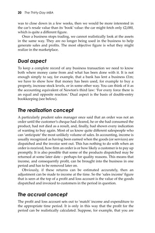 20 The Thirty-Day MBA
was to close down in a few weeks, then we would be more interested in
the car’s resale value than its ‘book’ value: the car might fetch only £2,000,
which is quite a diﬀerent ﬁgure.
Once a business stops trading, we cannot realistically look at the assets
in the same way. They are no longer being used in the business to help
generate sales and proﬁts. The most objective ﬁgure is what they might
realize in the marketplace.
Dual aspect
To keep a complete record of any business transaction we need to know
both where money came from and what has been done with it. It is not
enough simply to say, for example, that a bank has lent a business £1m;
we have to show how that money has been used, for example to buy a
property, increase stock levels, or in some other way. You can think of it as
the accounting equivalent of Newton’s third law: ‘For every force there is
an equal and opposite reaction.’ Dual aspect is the basis of double-entry
bookkeeping (see below).
The realization concept
A particularly prudent sales manager once said that an order was not an
order until the customer’s cheque had cleared, he or she had consumed the
product, had not died as a result, and, ﬁnally, had shown every indication
of wanting to buy again. Most of us know quite diﬀerent salespeople who
can ‘anticipate’ the most unlikely volume of sales. In accounting, income is
usually recognized as having been earned when the goods (or services) are
dispatched and the invoice sent out. This has nothing to do with when an
order is received, how ﬁrm an order is or how likely a customer is to pay up
promptly. It is also possible that some of the products dispatched may be
returned at some later date – perhaps for quality reasons. This means that
income, and consequently proﬁt, can be brought into the business in one
period and has to be removed later on.
Obviously, if these returns can be estimated accurately, then an
adjustment can be made to income at the time. So the ‘sales income’ ﬁgure
that is seen at the top of a proﬁt and loss account is the value of the goods
dispatched and invoiced to customers in the period in question.
The accrual concept
The proﬁt and loss account sets out to ‘match’ income and expenditure to
the appropriate time period. It is only in this way that the proﬁt for the
period can be realistically calculated. Suppose, for example, that you are
 