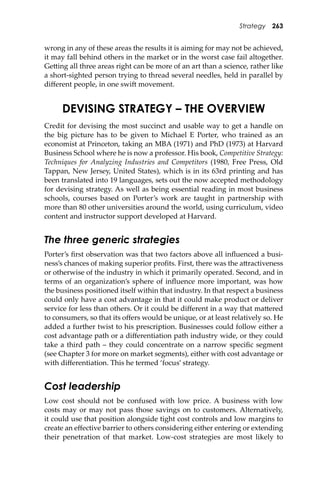 Strategy 263
wrong in any of these areas the results it is aiming for may not be achieved,
it may fall behind others in the market or in the worst case fail altogether.
Ge�ing all three areas right can be more of an art than a science, rather like
a short-sighted person trying to thread several needles, held in parallel by
diﬀerent people, in one swi� movement.
DEVISING STRATEGY – THE OVERVIEW
Credit for devising the most succinct and usable way to get a handle on
the big picture has to be given to Michael E Porter, who trained as an
economist at Princeton, taking an MBA (1971) and PhD (1973) at Harvard
Business School where he is now a professor. His book, Competitive Strategy:
Techniques for Analyzing Industries and Competitors (1980, Free Press, Old
Tappan, New Jersey, United States), which is in its 63rd printing and has
been translated into 19 languages, sets out the now accepted methodology
for devising strategy. As well as being essential reading in most business
schools, courses based on Porter’s work are taught in partnership with
more than 80 other universities around the world, using curriculum, video
content and instructor support developed at Harvard.
The three generic strategies
Porter’s ﬁrst observation was that two factors above all inﬂuenced a busi-
ness’s chances of making superior proﬁts. First, there was the a�ractiveness
or otherwise of the industry in which it primarily operated. Second, and in
terms of an organization’s sphere of inﬂuence more important, was how
the business positioned itself within that industry. In that respect a business
could only have a cost advantage in that it could make product or deliver
service for less than others. Or it could be diﬀerent in a way that ma�ered
to consumers, so that its oﬀers would be unique, or at least relatively so. He
added a further twist to his prescription. Businesses could follow either a
cost advantage path or a diﬀerentiation path industry wide, or they could
take a third path – they could concentrate on a narrow speciﬁc segment
(see Chapter 3 for more on market segments), either with cost advantage or
with diﬀerentiation. This he termed ‘focus’ strategy.
Cost leadership
Low cost should not be confused with low price. A business with low
costs may or may not pass those savings on to customers. Alternatively,
it could use that position alongside tight cost controls and low margins to
create an eﬀective barrier to others considering either entering or extending
their penetration of that market. Low-cost strategies are most likely to
 