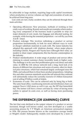264 The Thirty-Day MBA
be achievable in large markets, requiring large-scale capital investment,
where production or service volumes are high and economies of scale can
be achieved from long runs.
Low costs are not a lucky accident; they can be achieved through these
main activities:
 Operating eﬃciencies: New processes, methods of working or less
costly ways of working. Ryanair and easyJet are examples where analys-
ing every component of the business made it possible to strip out
major elements of cost, meals, free baggage and allocated seating, for
example, while leaving the essential proposition – we will ﬂy you from
A to B – intact.
 Product redesign: This involves rethinking a product or service
proposition fundamentally, to look for more eﬃcient ways to work
or cheaper substitute materials to work with. The motor industry has
adopted this approach with ‘platform sharing’, where major players
including Citroen, Peugeot and Toyota have rethought their entry car
models to share major components; this has become commonplace in
the industry.
 Product standardization: A wide range of product and service oﬀers
claiming to extend customer choice invariably leads to higher costs.
The challenge is to be sure that proliferation gives real choice and adds
value. In 2008 the UK railway network took a long, hard look at its
dozens of diﬀerent fare structures and scores of names, o�en for ident-
ical price structures, which had remained largely unchanged since the
1960s, and reduced them to three basic product propositions. Adopting
this and other common standards across the rail network they estimate
will substantially reduce the currently excessive £½ billion transaction
cost of selling £5 billion worth of tickets.
 Economies of scale: This can be achieved only by being big or bold.
The same head oﬃce, warehousing network and distribution chain can
support Tesco’s 3,263 stores as well it can, say, the 997 that Somerﬁeld
has. The former will have a lower cost base by virtue of having more
outlets to spread its costs over, as well as having more purchasing
power.
THE EXPERIENCE (OR LEARNING) CURVE
The fact that costs declined as the output volume of a product or service
increased, though well known earlier, was ﬁrst developed as a usable
accounting process by T P Wright, an American aeronautical engineer,
in 1936. His process became known as the cumulative average model
or Wright’s model. Subsequently, models were developed by a team of
 