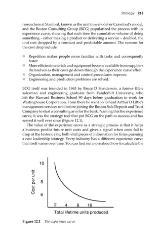 Strategy 265
researchers at Stanford, known as the unit time model or Crawford’s model,
and the Boston Consulting Group (BCG) popularized the process with its
experience curve, showing that each time the cumulative volume of doing
something – either making a product or delivering a service – doubled, the
unit cost dropped by a constant and predictable amount. The reasons for
the cost drop include:
 Repetition makes people more familiar with tasks and consequently
faster.
 More eﬃcient materials and equipment become available from suppliers
themselves as their costs go down through the experience curve eﬀect.
 Organization, management and control procedures improve.
 Engineering and production problems are solved.
BCG itself was founded in 1963 by Bruce D Henderson, a former Bible
salesman and engineering graduate from Vanderbilt University, who
le� the Harvard Business School 90 days before graduation to work for
Westinghouse Corporation. From there he went on to head Arthur D Li�le’s
management services unit before joining the Boston Safe Deposit and Trust
Company to start a consulting arm for the bank. Naming this the experience
curve, it was the strategy tool that put BCG on the path to success and has
served it well ever since (Figure 12.1).
The value of the experience curve as a strategic process is that it helps
a business predict future unit costs and gives a signal when costs fail to
drop at the historic rate, both vital pieces of information for ﬁrms pursuing
a cost leadership strategy. Every industry has a diﬀerent experience curve
that itself varies over time. You can ﬁnd out more about how to calculate the
Total lifetime units produced
Costperunit
2 4 8 16
10
8
6
Figure 12.1 The experience curve
 