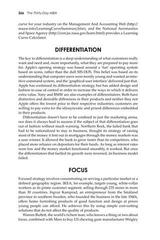 266 The Thirty-Day MBA
curve for your industry on the Management And Accounting Web (h�p://
maaw.info/LearningCurveSummary.htm), and the National Aeronautics
and Space Agency (h�p://cost.jsc.nasa.gov/learn.html) provides a Learning
Curve Calculator.
DIFFERENTIATION
The key to diﬀerentiation is a deep understanding of what customers really
want and need and, more importantly, what they are prepared to pay more
for. Apple’s opening strategy was based around a ‘fun’ operating system
based on icons, rather than the dull MS-DOS. This belief was based on its
understanding that computer users were mostly young and wanted an intu-
itive command system, and the ‘graphical user interface’delivered just that.
Apple has continued its diﬀerentiation strategy, but has added design and
fashion to ease of control in order to increase the ways in which it delivers
extra value. Sony and BMW are also examples of diﬀerentiators. Both have
distinctive and desirable diﬀerences in their products and neither they nor
Apple oﬀers the lowest price in their respective industries; customers are
willing to pay extra for the idiosyncratic and prized diﬀerences embedded
in their products.
Diﬀerentiation doesn’t have to be conﬁned to just the marketing arena,
nor does it always lead to success if the subject of that diﬀerentiation goes
out of fashion without much warning. Northern Rock, the failed bank that
had to be nationalized to stay in business, thought its strategy of raising
most of the money it lent out in mortgages through the money markets was
a sure winner. It allowed the bank to grow faster than its competitors, who
placed more reliance on depositors for their funds. As long as interest rates
were low and the money market functioned smoothly, it worked. But once
the diﬀerentiators that fuelled its growth were reversed, its business model
failed.
FOCUS
Focused strategy involves concentrating on serving a particular market or a
deﬁned geographic region. IKEA, for example, targets young, white-collar
workers as its prime customer segment, selling through 235 stores in more
than 30 countries. Ingvar Kamprad, an entrepreneur from the Småland
province in southern Sweden, who founded the business in the late 1940s,
oﬀers home furnishing products of good function and design at prices
young people can aﬀord. He achieves this by using simple cost-cu�ing
solutions that do not aﬀect the quality of products.
Warren Buﬀe�, the world’s richest man, who knows a thing or two about
focus, combined with Mars to buy US chewing gum manufacturer Wrigley
 