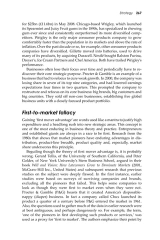 Strategy 267
for $23bn (£11.6bn) in May 2008. Chicago-based Wrigley, which launched
its Spearmint and Juicy Fruit gums in the 1890s, has specialized in chewing
gum ever since and consistently outperformed its more diversiﬁed comp-
etitors. Wrigley is the only major consumer products company to grow
comfortably faster than the population in its markets and above the rate of
inﬂation. Over the past decade or so, for example, other consumer products
companies have diversiﬁed. Gille�e moved into ba�eries, used to drive
many of its products, by acquiring Duracell. Nestlé bought Ralston Purina,
Dreyer’s, Ice Cream Partners and Chef America. Both have trailed Wrigley’s
performance.
Businesses o�en lose their focus over time and periodically have to re-
discover their core strategic purpose. Procter & Gamble is an example of a
business that had to refocus to cure weak growth. In 2000, the company was
losing share in seven of its top nine categories, and had lowered earnings
expectations four times in two quarters. This prompted the company to
restructure and refocus on its core business: big brands, big customers and
big countries. They sold oﬀ non-core businesses, establishing ﬁve global
business units with a closely focused product portfolio.
First-to-market fallacy
Gaining ‘ﬁrst mover advantage’are words used like a mantra to justify high
expenditure and a headlong rush into new strategic areas. This concept is
one of the most enduring in business theory and practice. Entrepreneurs
and established giants are always in a race to be ﬁrst. Research from the
1980s that shows that market pioneers have enduring advantages in dis-
tribution, product-line breadth, product quality and, especially, market
share underscores this principle.
Beguiling though the theory of ﬁrst mover advantage is, it is probably
wrong. Gerard Tellis, of the University of Southern California, and Peter
Golder, of New York University’s Stern Business School, argued in their
book Will and Vision: How Latecomers Grow to Dominate Markets (2001,
McGraw-Hill Inc., United States) and subsequent research that previous
studies on the subject were deeply ﬂawed. In the ﬁrst instance, earlier
studies were based on surveys of surviving companies and brands,
excluding all the pioneers that failed. This helps some companies to
look as though they were ﬁrst to market even when they were not.
Procter & Gamble (P&G) boasts that it created America’s disposable-
nappy (diaper) business. In fact a company called Chux launched its
product a quarter of a century before P&G entered the market in 1961.
Also, the questions used to gather much of the data in earlier research were
at best ambiguous, and perhaps dangerously so. For example, the term,
‘one of the pioneers in ﬁrst developing such products or services,’ was
used as a proxy for ‘ﬁrst to market’. The authors emphasize their point by
 