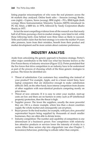 268 The Thirty-Day MBA
listing popular misconceptions of who were the real pioneers across the
66 markets they analysed. Online book sales – Amazon (wrong), Books.
com (right) – Copiers, Xerox (wrong), IBM (right) – PCs, IBM/Apple (both
wrong); Micro Instrumentation Telemetry Systems (MITS) introduced its
PC the Altair, a $400 kit, in 1974, followed by Tandy Corporation (Radio
Shack) in 1977.
In fact the most compelling evidence from all the research was that nearly
half of all ﬁrms pursuing a ﬁrst-to-market strategy were fated to fail, while
those following fairly close behind were three times as likely to succeed.
Tellis and Golder claim that the best strategy is to enter the market 19 years
a�er pioneers, learn from their mistakes, beneﬁt from their product and
market development and be more certain about customer preferences.
INDUSTRY ANALYSIS
Aside from articulating the generic approach to business strategy, Porter’s
other major contribution to the ﬁeld was what has become known as the
Five Forces theory of industry structure (Figure 12.2). Porter postulated that
the ﬁve forces that drive competition in an industry have to be understood
as part of the process of choosing which of the three generic strategies to
pursue. The forces he identiﬁed are:
 Threat of substitution: Can customers buy something else instead of
your product? For example, Apple, and to a lesser extent Sony, have
laptop computers that are distinctive enough to make substitution
diﬃcult. Dell, on the other hand, faces intense competition from dozens
of other suppliers with near-identical products competing mostly on
price alone.
 Threat of new entrants: If it is easy to enter your market, start-up
costs are low and there are no barriers to entry such as IP (intellectual
property) protection, then the threat is high.
 Supplier power: The fewer the suppliers, usually the more powerful
they are. Oil is a classic example, where less than a dozen countries
supply the whole market and consequently can set prices.
 Buyer power: In the food market, for example, with just a few, powerful
supermarket buyers being supplied by thousands of much smaller
businesses, they are o�en able to dictate terms.
 Industry competition: The number and capability of competitors is one
determinant of a business’s power. Few competitors with relatively
less a�ractive products or services lower the intensity of rivalry in a
sector. O�en these sectors slip into oligopolistic (see also Chapter 7,
Economics) behaviour, preferring to collude rather than compete.
 