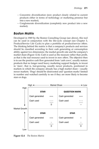 Strategy 271
– Concentric diversiﬁcation (new product closely related to current
products either in terms of technology or marketing presence but
into a new market).
– Conglomerate diversiﬁcation (completely new product into a new
market).
Boston Matrix
Developed in 1969 by the Boston Consulting Group (see above), this tool
can be used in conjunction with the life-cycle concept (see Chapter 3,
Product/Service Life Cycle) to plan a portfolio of product/service oﬀers.
The thinking behind the matrix is that a company’s products and services
should be classiﬁed according to their cash generating or consumption
ability against two dimensions: the market growth rate and the company’s
market share (Figure 12.4). Cash is used as the measure rather than proﬁt,
as that is the real resource used to invest in new oﬀers. The objective then
is to use the positive cash ﬂow generated from ‘cash cows’, usually mature
products that no longer need heavy marketing support budgets, to invest
in ‘stars’, that is, fast-growing, usually newer products, positioned in
markets in which the company already has a high market share – usually
newer markets. ‘Dogs’ should be disinvested and ‘question marks’ limited
in number and watched carefully to see if they are more likely to become
stars or dogs.
Figure 12.4 The Boston Matrix
High LowMarket Share
High
Low
Market Growth
STAR
Cash generated +++
Cash used - - -
0
QUESTION MARK
Cash generated +++
Cash used - - -
--
STAR
Cash generated +++
Cash used -
0
STAR
Cash generated +
Cash used -
0
 