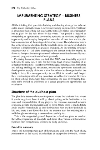 274 The Thirty-Day MBA
IMPLEMENTING STRATEGY – BUSINESS
PLANS
All the thinking that goes into devising and shaping strategy has to be set
out in a form that will ensure it can be successfully implemented. That form
is a business plan se�ing out in detail the role each part of the organization
has to play for the next three to ﬁve years. That period is needed as
recognizing an opportunity, developing a product or service to exploit that
opportunity and bringing that product to market all take time and the plan
has to encompass all these stages to be of any value. The dichotomy here is
that while strategy takes time for the results to show, the world in which the
business is implementing its plans is changing. As one military strategist
succinctly put it – all plans disintegrate on contact with the enemy. So
three- to ﬁve-year business plans need to be reviewed fundamentally each
year and progress monitored at least quarterly.
Preparing business plans is a task that MBAs are invariably expected
to be able to carry out. It calls for the broad level of understanding of all
aspects of the business – cash ﬂow, proﬁt margins, funding issues, marketing
and selling, staﬃng and structures, production, operations, research and
development, supply chain etc – that few others in the organization are
likely to have. It is an opportunity for an MBA to broaden and deepen
their relationships with all key executives as well as the board of directors.
So o�en tedious and always time consuming, the task of preparing busi-
ness plans should be welcomed as a career progression opportunity par
excellence.
Structure of the business plan
The plan is in essence the route map from where the business is to where
it wants to get and how it will go about ge�ing to its destination – the
roles and responsibilities of key players, the resources required in terms
of money, people and materials and so forth. While there is much debate
about exactly what should go into the business plan and how it should be
laid out, there is no doubt that it is the essential tool for ensuring that a
well-thought-out strategy is executed successfully too.
This is the suggested general layout for a business plan as used on
the MBA programme at Cranﬁeld and, from observation at international
business plan competitions, seems to be fairly universal.
Executive summary
This is the most important part of the plan and will form the heart of any
presentation to the board, shareholders or prospective investors. Wri�en
 