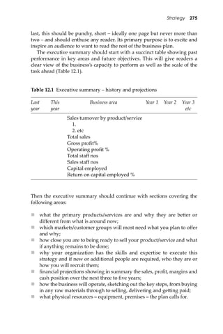 Strategy 275
last, this should be punchy, short – ideally one page but never more than
two – and should enthuse any reader. Its primary purpose is to excite and
inspire an audience to want to read the rest of the business plan.
The executive summary should start with a succinct table showing past
performance in key areas and future objectives. This will give readers a
clear view of the business’s capacity to perform as well as the scale of the
task ahead (Table 12.1).
Table 12.1 Executive summary – history and projections
Last
year
This
year
Business area Year 1 Year 2 Year 3
etc
Sales turnover by product/service
1.
2. etc
Total sales
Gross proﬁt%
Operating proﬁt %
Total staﬀ nos
Sales staﬀ nos
Capital employed
Return on capital employed %
Then the executive summary should continue with sections covering the
following areas:
 what the primary products/services are and why they are be�er or
diﬀerent from what is around now;
 which markets/customer groups will most need what you plan to oﬀer
and why;
 how close you are to being ready to sell your product/service and what
if anything remains to be done;
 why your organization has the skills and expertise to execute this
strategy and if new or additional people are required, who they are or
how you will recruit them;
 ﬁnancial projections showing in summary the sales, proﬁt, margins and
cash position over the next three to ﬁve years;
 how the business will operate, sketching out the key steps, from buying
in any raw materials through to selling, delivering and ge�ing paid;
 what physical resources – equipment, premises – the plan calls for.
 