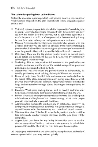276 The Thirty-Day MBA
The contents – putting ﬂesh on the bones
Unlike the executive summary, which is structured to reveal the essence of
your business proposition, the plan itself should follow a logical sequence
such as this:
 Vision: A vision’s purpose is to stretch the organization’s reach beyond
its grasp. Generally, few people concerned with the company can now
see how the vision is to be achieved, but all concerned agree that it
would be great if it could be. Once your vision becomes reality it may
be time for a new challenge, or perhaps even a new business.
 Mission: A mission statement explains concisely what you do, who you
do it for and why you are be�er or diﬀerent from others operating in
your market. It should be narrow enough to give focus yet leave enough
room for growth. Above all, it should be believable to all concerned.
 Objectives: These are the big picture numbers such as market share,
proﬁt, return on investment that are to be achieved by successfully
executing the chosen strategy.
 Marketing: This section provides information on the product/service
on oﬀer, customers and the size of the market, competitors, proposed
pricing, promotion and selling method.
 Operations: This area covers any processes such as manufacture, as-
sembly, purchasing, stock holding, delivery/fulﬁlment and website.
 Financial projections: Detailed information on sales and cash ﬂow for
the period of the plan, showing how much money is needed, for what,
by when and what would be the most appropriate source of those funds:
long- or short-term borrowings, equity, factoring or leasing ﬁnance, for
example.
 Premises: What space and equipment will be needed and how your
home will accommodate the business while staying within the law.
 People: What skills and experience you have on board that will help run
this business and implement the chosen strategy; what other people
you will need and where you will ﬁnd them.
 Administrative ma�ers: Do you have any IP (intellectual property) on
your product or service; what insurance will you need; what changes if
any will be needed to the accounting and control and record systems.
 Milestone timetable: This should show the key actions you have still to
take to be ready to achieve major objectives and the date these will be
completed.
 Appendices: Use these for any bulky information such as market
studies, competitors’ leaﬂets, customer endorsements, technical data,
patents, CVs and the like that you refer to in your business plan.
All these topics are covered in this book and by using the index and table of
contents you can ﬁnd your way to them quickly.
 