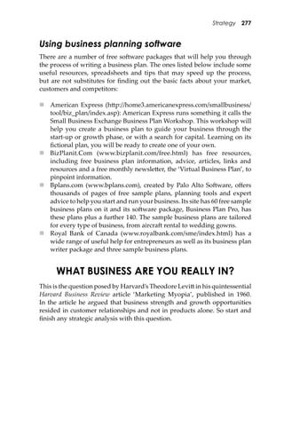 Strategy 277
Using business planning software
There are a number of free so�ware packages that will help you through
the process of writing a business plan. The ones listed below include some
useful resources, spreadsheets and tips that may speed up the process,
but are not substitutes for ﬁnding out the basic facts about your market,
customers and competitors:
 American Express (h�p://home3.americanexpress.com/smallbusiness/
tool/biz_plan/index.asp): American Express runs something it calls the
Small Business Exchange Business Plan Workshop. This workshop will
help you create a business plan to guide your business through the
start-up or growth phase, or with a search for capital. Learning on its
ﬁctional plan, you will be ready to create one of your own.
 BizPlanit.Com (www.bizplanit.com/free.html) has free resources,
including free business plan information, advice, articles, links and
resources and a free monthly newsle�er, the ‘Virtual Business Plan’, to
pinpoint information.
 Bplans.com (www.bplans.com), created by Palo Alto So�ware, oﬀers
thousands of pages of free sample plans, planning tools and expert
advice to help you start and run your business. Its site has 60 free sample
business plans on it and its so�ware package, Business Plan Pro, has
these plans plus a further 140. The sample business plans are tailored
for every type of business, from aircra� rental to wedding gowns.
 Royal Bank of Canada (www.royalbank.com/sme/index.html) has a
wide range of useful help for entrepreneurs as well as its business plan
writer package and three sample business plans.
WHAT BUSINESS ARE YOU REALLY IN?
This is the question posed by Harvard’s Theodore Levi� in his quintessential
Harvard Business Review article ‘Marketing Myopia’, published in 1960.
In the article he argued that business strength and growth opportunities
resided in customer relationships and not in products alone. So start and
ﬁnish any strategic analysis with this question.
 