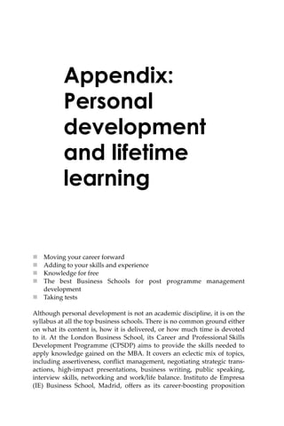 Appendix:
Personal
development
and lifetime
learning
 Moving your career forward
 Adding to your skills and experience
 Knowledge for free
 The best Business Schools for post programme management
development
 Taking tests
Although personal development is not an academic discipline, it is on the
syllabus at all the top business schools. There is no common ground either
on what its content is, how it is delivered, or how much time is devoted
to it. At the London Business School, its Career and Professional Skills
Development Programme (CPSDP) aims to provide the skills needed to
apply knowledge gained on the MBA. It covers an eclectic mix of topics,
including assertiveness, conﬂict management, negotiating strategic trans-
actions, high-impact presentations, business writing, public speaking,
interview skills, networking and work/life balance. Instituto de Empresa
(IE) Business School, Madrid, oﬀers as its career-boosting proposition
 