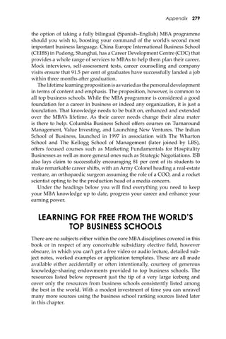 Appendix 279
the option of taking a fully bilingual (Spanish–English) MBA programme
should you wish to, boosting your command of the world’s second most
important business language. China Europe International Business School
(CEIBS) in Pudong, Shanghai, has a Career Development Centre (CDC) that
provides a whole range of services to MBAs to help them plan their career.
Mock interviews, self-assessment tests, career counselling and company
visits ensure that 91.5 per cent of graduates have successfully landed a job
within three months a�er graduation.
The lifetime learning proposition is as varied as the personal development
in terms of content and emphasis. The proposition, however, is common to
all top business schools. While the MBA programme is considered a good
foundation for a career in business or indeed any organization, it is just a
foundation. That knowledge needs to be built on, enhanced and extended
over the MBA’s lifetime. As their career needs change their alma mater
is there to help. Columbia Business School oﬀers courses on Turnaround
Management, Value Investing, and Launching New Ventures. The Indian
School of Business, launched in 1997 in association with The Wharton
School and The Kellogg School of Management (later joined by LBS),
oﬀers focused courses such as Marketing Fundamentals for Hospitality
Businesses as well as more general ones such as Strategic Negotiations. ISB
also lays claim to successfully encouraging 81 per cent of its students to
make remarkable career shi�s, with an Army Colonel heading a real-estate
venture, an orthopaedic surgeon assuming the role of a COO, and a rocket
scientist opting to be the production head of a media concern.
Under the headings below you will ﬁnd everything you need to keep
your MBA knowledge up to date, progress your career and enhance your
earning power.
LEARNING FOR FREE FROM THE WORLD’S
TOP BUSINESS SCHOOLS
There are no subjects either within the core MBA disciplines covered in this
book or in respect of any conceivable subsidiary elective ﬁeld, however
obscure, in which you can’t get a free video or audio lecture, detailed sub-
ject notes, worked examples or application templates. These are all made
available either accidentally or o�en intentionally, courtesy of generous
knowledge-sharing endowments provided to top business schools. The
resources listed below represent just the tip of a very large iceberg and
cover only the resources from business schools consistently listed among
the best in the world. With a modest investment of time you can unravel
many more sources using the business school ranking sources listed later
in this chapter.
 