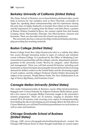 280 Appendix
Berkeley University of California (United States)
The Haass School of Business (www.haas.berkeley.edu/haas/video_room)
links to lectures by star outsiders such as Steve Wozniak, co-founder of
Apple Inc, speaking about entrepreneurship and his experiences during
the early days of Apple; Starbucks co-founder Dave Olsen on his successes
and the importance of ‘Leading from the Heart’; and John Doerr, a partner
at Kleiner Perkins Cauﬁeld & Byers, the venture capital ﬁrm that backed
Compaq, Intuit, Macromedia, Netscape, Sun Microsystems, Amazon and
Symantec. There are also talks from the school’s star professors.
The university also has a webcast site (h�p://webcast.berkeley.edu/index.
php) providing free teaching materials.
Boston College (United States)
Boston College Front Row (h�p://frontrow.bc.edu) is a website that oﬀers
free access through streaming media to tapes of cultural and scholarly
events at Boston College. It is produced by the Oﬃce of Marketing Com-
munications in partnership with the colleges, schools, departments and pro-
grammes of the university. Under ‘Browse by category’, select ‘Business
and management’. There you will ﬁnd around 60 lectures, including such
luminaries asAlan Greenspan discussing the stresses between the increasing
demand for skilled workers in the United States and the decreasing supply
of such workers, and the college’s Professor Charles Derber discussing the
subject of his research, ‘People Before Proﬁt: The New Globalization in an
Age of Terror, Big Money, and Economic Crisis’.
Carnegie Mellon University (United States)
This audio Entrepreneurship & Business course (h�p://professorjuliano.
blogspot.com> Course Podcast), by Adjunct Professor Mark Juliano, paral-
lels a live course at Carnegie Mellon University taught in the university’s
masters programme. There are 32 lectures, ranging in duration from
around 20 to 45 minutes, each covering every aspect of entrepreneurship,
from ﬁnding the idea to developing an exit strategy. Below the link above at
Course Materials you will ﬁnd PowerPoint presentations for each lecture as
well as notes and handouts.
Chicago Graduate School of Business
(United States)
Chicago GSB (www.chicagogsb.edu/multimedia/podcast) created the
Chicago GSB Podcast Series to share thought leadership on current topics
 