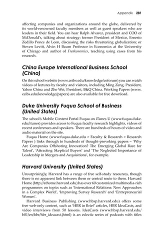 Appendix 281
aﬀecting companies and organizations around the globe, delivered by
its world-renowned faculty members as well as guest speakers who are
leaders in their ﬁeld. You can hear Ralph Alvarez, president and COO of
McDonald’s, talking about strategy; former President of Mexico, Ernesto
Zedillo Ponce de Leon, discussing the risks threatening globalization; or
Steven Levi�, Alvin H Baum Professor in Economics at the University
of Chicago and author of Freakonomics, teaching using cases from his
research.
China Europe International Business School
(China)
On this school website (www.ceibs.edu/knowledge/ceforum) you can watch
videos of lectures by faculty and visitors, including Ming Zeng, President,
Yahoo China and Zhe Wei, President, B&Q China. Working Papers (www.
ceibs.edu/knowledge/papers) are also available for free download.
Duke University Fuqua School of Business
(United States)
The school’s Mobile Content Portal Fuqua on iTunes U (www.fuqua.duke.
edu/itunes) provides access to Fuqua faculty research highlights, videos of
recent conferences and speakers. There are hundreds of hours of video and
audio material on the site.
Fuqua Home (www.fuqua.duke.edu > Faculty & Research > Research
Papers ) links through to hundreds of thought-provoking papers – ‘Why
Are Companies Oﬀshoring Innovation? The Emerging Global Race for
Talent’, ‘A�racting Skeptical Buyers’ and ‘The Neglected Importance of
Leadership in Mergers and Acquisitions’, for example.
Harvard University (United States)
Unsurprisingly, Harvard has a range of free self-study resources, though
there is no apparent link between them or central route to them. Harvard
Home (h�p://athome.harvard.edu) has over 60 customized multimedia-rich
programmes on topics such as ‘International Relations: New Approaches
in a Complex World’, ‘Improving Survey Research’ and ‘Entrepreneurial
Women’.
Harvard Business Publishing (www.hbsp.harvard.edu) oﬀers some
free web-only content, such as ‘HBR in Brief’ articles, HBR IdeaCasts, and
video interviews from 50 lessons. IdeaCasts (www.hbsp.harvard.edu/
b01/en/hbr/hbr_ideacast.jhtml) is an eclectic series of podcasts with titles
 