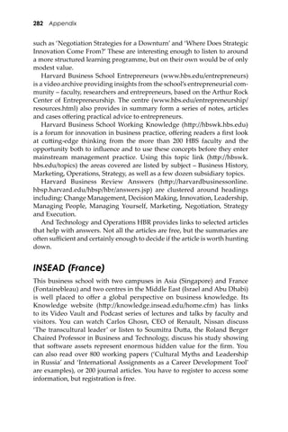 282 Appendix
such as ‘Negotiation Strategies for a Downturn’ and ‘Where Does Strategic
Innovation Come From?’ These are interesting enough to listen to around
a more structured learning programme, but on their own would be of only
modest value.
Harvard Business School Entrepreneurs (www.hbs.edu/entrepreneurs)
is a video archive providing insights from the school’s entrepreneurial com-
munity – faculty, researchers and entrepreneurs, based on the Arthur Rock
Center of Entrepreneurship. The centre (www.hbs.edu/entrepreneurship/
resources.html) also provides in summary form a series of notes, articles
and cases oﬀering practical advice to entrepreneurs.
Harvard Business School Working Knowledge (h�p://hbswk.hbs.edu)
is a forum for innovation in business practice, oﬀering readers a ﬁrst look
at cu�ing-edge thinking from the more than 200 HBS faculty and the
opportunity both to inﬂuence and to use these concepts before they enter
mainstream management practice. Using this topic link (h�p://hbswk.
hbs.edu/topics) the areas covered are listed by subject – Business History,
Marketing, Operations, Strategy, as well as a few dozen subsidiary topics.
Harvard Business Review Answers (h�p://harvardbusinessonline.
hbsp.harvard.edu/hbsp/hbr/answers.jsp) are clustered around headings
including: Change Management, Decision Making, Innovation, Leadership,
Managing People, Managing Yourself, Marketing, Negotiation, Strategy
and Execution.
And Technology and Operations HBR provides links to selected articles
that help with answers. Not all the articles are free, but the summaries are
o�en suﬃcient and certainly enough to decide if the article is worth hunting
down.
INSEAD (France)
This business school with two campuses in Asia (Singapore) and France
(Fontainebleau) and two centres in the Middle East (Israel and Abu Dhabi)
is well placed to oﬀer a global perspective on business knowledge. Its
Knowledge website (h�p://knowledge.insead.edu/home.cfm) has links
to its Video Vault and Podcast series of lectures and talks by faculty and
visitors. You can watch Carlos Ghosn, CEO of Renault, Nissan discuss
‘The transcultural leader’ or listen to Soumitra Du�a, the Roland Berger
Chaired Professor in Business and Technology, discuss his study showing
that so�ware assets represent enormous hidden value for the ﬁrm. You
can also read over 800 working papers (‘Cultural Myths and Leadership
in Russia’ and ‘International Assignments as a Career Development Tool’
are examples), or 200 journal articles. You have to register to access some
information, but registration is free.
 