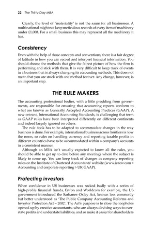 22 The Thirty-Day MBA
Clearly, the level of ‘materiality’ is not the same for all businesses. A
multinational might not keep meticulous records of every item of machinery
under £1,000. For a small business this may represent all the machinery it
has.
Consistency
Even with the help of those concepts and conventions, there is a fair degree
of latitude in how you can record and interpret ﬁnancial information. You
should choose the methods that give the fairest picture of how the ﬁrm is
performing and stick with them. It is very diﬃcult to keep track of events
in a business that is always changing its accounting methods. This does not
mean that you are stuck with one method forever. Any change, however, is
an important step.
THE RULE MAKERS
The accounting professional bodies, with a li�le prodding from govern-
ments, are responsible for ensuring that accounting reports conform to
what are known as Generally Accepted Accounting Practices (GAAP). A
new entrant, International Accounting Standards, is challenging that term
as GAAP rules have been interpreted diﬀerently on diﬀerent continents
and indeed largely ignored on others.
The rule book has to be adapted to accommodate changes in the way
business is done. For example, international business across frontiers is now
the norm, so rules on handling currency and reporting taxable proﬁts in
diﬀerent countries have to be accommodated within a company’s accounts
in a consistent manner.
Although an MBA isn’t usually expected to know all the rules, you
should be able to get up to date before any meetings where the subject is
likely to come up. You can keep track of changes in company reporting
rules on the Institute of Chartered Accountants’ website (www.icaew.com >
Accounting and corporate reporting > UK GAAP).
Protecting investors
When conﬁdence in US businesses was rocked badly with a series of
high-proﬁle ﬁnancial frauds, Enron and Worldcom for example, the US
government introduced the Sarbanes–Oxley Act, known less commonly
but be�er understood as ‘The Public Company Accounting Reforms and
Investor Protection Act – 2002’. The Act’s purpose is to close the loopholes
opened up by creative accountants, who are always devising ways to over-
state proﬁts and understate liabilities, and so make it easier for shareholders
 