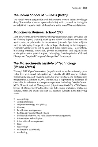 Appendix 283
The Indian School of Business (India)
The school runs in conjunction with Wharton the website India Knowledge
(h�p://knowledge.wharton.upenn.edu/india), which, as well as having its
own distinctive media material, links back to the main Wharton database.
Manchester Business School (UK)
MBS (www.mbs.ac.uk/research/workingpapers/index.aspx) provides all
its Working Papers, typically work by the school’s academics on research
topics prior to publication in mainstream journals. Specialist subjects
such as ‘Managing Competitive Advantage: Clustering in the Singapore
Financial Centre’ are listed by year and main subject area – accounting,
marketing, strategy, innovation, people, management and organization
– alongside more general topics, ‘Managing Post-Acquisition Cultural
Change: An Acquired Company’s Perspective’, for example.
The Massachusetts Institute of Technology
(United States)
Through MIT OpenCourseWare (h�p://ocw.mit.edu) the university pro-
vides free web-based publication of virtually all MIT course content,
permanently updated, covering over 1,800 undergraduate and postgraduate
programmes. Launched in 2001, the initiative is supported by a number of
charitable foundations and corporate sponsors, including Google Grants.
MIT’s Sloan School of Management (h�p://ocw.mit.edu/OcwWeb/Sloan-
School-of-Management/index.htm) has full course materials, including
lectures, notes and exams on over 100 business subjects in the following
areas:
 accounting;
 communication;
 corporate strategy and policy;
 ﬁnance;
 health care management;
 history, environment and ethics;
 industrial relations and human resource management;
 information technologies;
 international management;
 law;
 leadership;
 managerial economics;
 marketing;
 