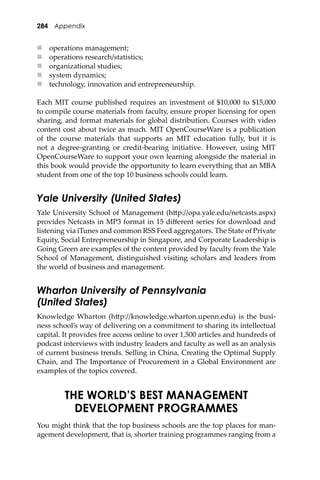284 Appendix
 operations management;
 operations research/statistics;
 organizational studies;
 system dynamics;
 technology, innovation and entrepreneurship.
Each MIT course published requires an investment of $10,000 to $15,000
to compile course materials from faculty, ensure proper licensing for open
sharing, and format materials for global distribution. Courses with video
content cost about twice as much. MIT OpenCourseWare is a publication
of the course materials that supports an MIT education fully, but it is
not a degree-granting or credit-bearing initiative. However, using MIT
OpenCourseWare to support your own learning alongside the material in
this book would provide the opportunity to learn everything that an MBA
student from one of the top 10 business schools could learn.
Yale University (United States)
Yale University School of Management (h�p://opa.yale.edu/netcasts.aspx)
provides Netcasts in MP3 format in 15 diﬀerent series for download and
listening via iTunes and common RSS Feed aggregators. The State of Private
Equity, Social Entrepreneurship in Singapore, and Corporate Leadership is
Going Green are examples of the content provided by faculty from the Yale
School of Management, distinguished visiting scholars and leaders from
the world of business and management.
Wharton University of Pennsylvania
(United States)
Knowledge Wharton (h�p://knowledge.wharton.upenn.edu) is the busi-
ness school’s way of delivering on a commitment to sharing its intellectual
capital. It provides free access online to over 1,500 articles and hundreds of
podcast interviews with industry leaders and faculty as well as an analysis
of current business trends. Selling in China, Creating the Optimal Supply
Chain, and The Importance of Procurement in a Global Environment are
examples of the topics covered.
THE WORLD’S BEST MANAGEMENT
DEVELOPMENT PROGRAMMES
You might think that the top business schools are the top places for man-
agement development, that is, shorter training programmes ranging from a
 