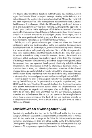 Appendix 285
few days to a few months in duration, but that would be a mistake. Accord-
ing to the Financial Times’ three-year average ranking, while Wharton and
Columbia are in the top three business schools for their MBAs, they rank 12th
and 11th respectively for their management development work. Oxford’s
Said Business School comes 19th in the MBA ranking but doesn’t feature at
all in the management development ranking. Ashridge is the opposite – it
doesn’t get a position in the top league of MBAs but scores well otherwise,
as does IAE Management and Business School, Argentina. Some business
schools – Cranﬁeld, University of Michigan (Ross), for example, rank in
much the same position in both top leagues. The sources of information on
these respective rankings are given later in this appendix.
While you could go anywhere to get trained up, there are three ad-
vantages in going to a business school in the top rank for its management
development work. In the ﬁrst place, you will be a�ending one of the very
few courses that are independently validated. Sure, all the other providers
have their success stories and their feedback sheets, but they don’t count
for nearly as much as being externally assessed. Second, the school’s star
professors WILL teach you; that is always part of the deal. The economics
of running a business school usually mean that, despite the high MBA fees,
the revenue from management development eﬀectively subsidizes those
programmes. The third reason is that by a�ending a business school, for
however short a time, you eﬀectively become a member of the alumni,
plugged into a powerful global network, with all the advantages that can
confer. But in doing so you may have had to shell out only a few hundred
or at most a few thousand pounds, rather than the full price of an MBA.
There is really no limit to the range of subjects you can study. Harvard’s
six-day Social Enterprise Programme (for non-proﬁt organizations) costs
$4,500 and its 4-day Strategic Financial Analysis for Business Evaluation
costs $6,000. Manchester Business School oﬀers The Programme for High
Value Managers for experienced managers who are looking for an alter-
native to an MBA. This costs £5,500 for two ﬁve-day modules, including
materials and refreshments. But as you can see from the examples below,
taken from a cross-section of the best of the top business schools for
management development, there is much variety on oﬀer from as li�le as
£350 up to $29,000.
Cranﬁeld School of Management (UK)
Consistently ranked in the top two in the UK and in the top ten across
Europe, Cranﬁeld’s dedicated Management Development Centre is ranked
sixth in the world for its range of facilities. It claims to educate more
executives and managers than any other facility in the UK. Its Executive
Development Programmes (www.som.cranﬁeld.ac.uk/som/executive.asp)
oﬀers over 50 programmes open to all-comers in the following areas:
 