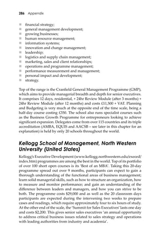 286 Appendix
 ﬁnancial strategy;
 general management development;
 growing businesses;
 human resource management;
 information systems;
 innovation and change management;
 leadership;
 logistics and supply chain management;
 marketing, sales and client relationships;
 operations and programme management;
 performance measurement and management;
 personal impact and development;
 strategy.
Top of the range is the Cranﬁeld General Management Programme (GMP),
which aims to provide managerial breadth and depth for senior executives.
It comprises 12 days, residential, + 24hr Review Module (a�er 3 months) +
24hr Review Module (a�er 12 months) and costs £11,500 + VAT. Planning
and Budgeting is very much at the opposite end of the time scale, being a
half-day course costing £350. The school also runs specialist courses such
as the Business Growth Programme for entrepreneurs looking to achieve
signiﬁcant expansion. Delegates come from over 115 countries and its triple
accreditation (AMBA, EQUIS and AACSB – see later in this chapter for an
explanation) is held by only 20 schools throughout the world.
Kellogg School of Management, North Western
University (United States)
Kellogg’s Executive Development (www.kellogg.northwestern.edu/execed/
index.htm) programmes are among the best in the world. Top of its portfolio
of over 100 short open courses is its ‘Best of an MBA’. Taking this 20-day
programme spread out over 9 months, participants can expect to gain a
thorough understanding of the functional areas of business management;
learn solid managerial skills, such as how to structure an organization, how
to measure and monitor performance; and gain an understanding of the
diﬀerence between leaders and managers, and how you can strive to be
both. The programme costs $29,000 and as well as the 20 classroom days
participants are expected during the intervening two weeks to prepare
cases and readings, which require approximately four to six hours of study.
At the other end of the scale, the ‘Summit for Sales Executives’lasts one day
and costs $2,200. This gives senior sales executives ‘an annual opportunity
to address critical business issues related to sales strategy and operations
with leading authorities from industry and academia’.
 