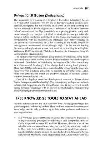 Appendix 287
Universität St Gallen (Switzerland)
The university (www.unisg.ch > English > Executive Education) has as
its Vision 2010 statement: ‘We are one of Europe’s leading business uni-
versities, recognized for our teaching at all levels of life-long learning and
for our research in ﬁelds of great social relevance.’ Its location between
Lake Constance and the Alps is certainly an appealing place to study and,
unsurprisingly, over 46 per cent of all its students are foreign nationals.
Being a public institution embedded in the Swiss and German cultural
environment, with its objectives and strategies only partly reﬂected in
the purely market economy, St Gallen’s ranking in the world league for
management development is surprisingly high. It is the world’s leading
German-speaking business school, but much of its teaching is in English.
With some 18,000 members in 70 clubs on 4 continents, it has one of Europe’s
largest alumni organizations.
Its open executive development programmes are extensive, along much
the same lines as other leading schools. But it does have two quirky aspects
to its work. Established in 1898 during the heyday of St Gallen embroidery
as a ‘Commercial Academy’, it has always had a strong local presence.
More than 3,000 people from the region a�end the school’s public program-
mes every year, a statistic unlikely to be matched by any other school. Also,
more than 500 children a�end the children’s lectures in business admin-
istration, economics and law.
One of its ﬂagship executive development courses is ‘International
Senior Entrepreneurial Leadership’. This is run jointly with partner schools
in Shanghai, Singapore and the United States over 22 days over a 4-month
period for senior executives with an interest in ‘brushing up’, strengthening
and developing their entrepreneurial skills.
FREE KNOWLEDGE TOOLS TO STAY AHEAD
Business schools are not the only source of free knowledge resources that
you can tap into to keep up to date. Here are links to online free sources of
knowledge tools to help you keep up to date, solve problems and shine in
your organization:
 1000 Ventures (www.1000ventures.com): The company’s business is
selling e-coaching packages to individuals and companies, most of
which are priced between $20 and $50. However, there is a lot of free
valuable information on the website, but you have to work hard to ﬁnd
it. This link (www.1000ventures.com/business_guide/case_studies_
main.html) takes you to around 60 case studies from Amazon to Xerox,
via Unilever, Microso�, Thara Engineering (India), Shwee Shwian Food
 