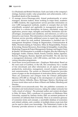 288 Appendix
Co (Thailand) and British Petroleum. Each case looks at the company’s
strategy, business model, value proposition and achievements, with a
thumbnail sketch of the founder(s).
 12 manage (www.12manage.com): Aimed predominantly at senior
managers, decision makers, those working in major ﬁrms, academic
or MBA students, this organization’s service provides information on
over 1,000 management methods, models or concepts that are both
scientiﬁcally accepted and applicable in management practice. For
each there is a concise description, its history, calculation, usage and
application, process steps, strengths and beneﬁts, limitations and dis-
advantages, assumptions and conditions, and references, as well as an
interactive user forum. This information is free but a subscription-based
Premium service provides additional access to expert tips, resources,
news and videos for each method. Information is classiﬁed into 12
management disciplines: Change & Organization, Communication &
Skills, Decision-making & Valuation, Ethics & Responsibility, Finance
& Investing, Human Resources, Knowledge & Intangibles, Leadership,
Marketing, Program & Project Management, Strategy, and Supply Chain
& Quality. All information is available in English, plus the following 12
languages: Arabic, Chinese, Dutch, French, German, Italian, Japanese,
Korean, Portuguese, Russian, Spanish and Swedish. The site also has
a management dictionary with 1,500 entries, and links and access to
various education programmes.
 Accel-Team (www.accel-team.com > Employee Motivation): Based on
the west coast of Cumbria, in the UK, this consultancy has a wealth
of free downloads and other information on all aspects of human
productivity, motivation, management, reward systems, ergonomics
and communication. The section on Historical Perspective provides
scores of pages on the development of motivation theory and practice.
There are summaries and critiques from the Chinese philosopher
Mencius (372–289 ��) through to the development of scientiﬁc man-
agement (Taylor, Gilbreths, Mayo, McGregor, Maslow, Herzberg) and
to more recent ideas such as those of Burns and Stalker, Minzberg and
Drucker.
 AmosWEB (www.amosweb.com): This site publishes economics in-
formation and instructional resources, taking the subject seriously but
‘with a touch of whimsy’. The principal author and content developer
is Orley M Amos, PhD, a professor of economics at Oklahoma State
University, assisted by Antonio Avalos, PhD, an assistant professor of
economics at California State University. There is an extensive glossary
of economics terms and concepts, a searchable database of economics
and related websites, and a number of multiple-choice exam tests that
can be used to check your knowledge. ‘The Pedestrian’s Guide to the
Economy’ provides answers to ‘many of the most asked, a few of the
 