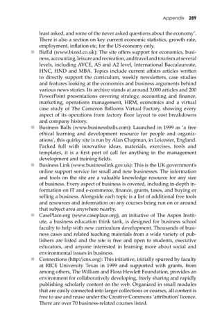 Appendix 289
least asked, and some of the never asked questions about the economy’.
There is also a section on key current economic statistics, growth rate,
employment, inﬂation etc, for the US economy only.
 BizEd (www.bized.co.uk): The site oﬀers support for economics, busi-
ness,accounting,leisureandrecreation,andtravelandtourismatseveral
levels, including AVCE, AS and A2 level, International Baccalaureate,
HNC, HND and MBA. Topics include current aﬀairs articles wri�en
to directly support the curriculum, weekly newsle�ers, case studies
and features looking at the economics and business arguments behind
various news stories. Its archive stands at around 3,000 articles and 200
PowerPoint presentations covering strategy, accounting and ﬁnance,
marketing, operations management, HRM, economics and a virtual
case study of The Cameron Balloons Virtual Factory, showing every
aspect of its operations from factory ﬂoor layout to cost breakdowns
and company history.
 Business Balls (www.businessballs.com): Launched in 1999 as ‘a free
ethical learning and development resource for people and organiz-
ations’, this quirky site is run by Alan Chapman, in Leicester, England.
Packed full with innovative ideas, materials, exercises, tools and
templates, it is a ﬁrst port of call for anything in the management
development and training ﬁelds.
 Business Link (www.businesslink.gov.uk): This is the UK government’s
online support service for small and new businesses. The information
and tools on the site are a valuable knowledge resource for any size
of business. Every aspect of business is covered, including in-depth in-
formation on IT and e-commerce, ﬁnance, grants, taxes, and buying or
selling a business. Alongside each topic is a list of additional free tools
and resources and information on any courses being run on or around
that subject area anywhere nearby.
 CasePlace.org (www.caseplace.org), an initiative of The Aspen Instit-
ute, a business education think tank, is designed for business school
faculty to help with new curriculum development. Thousands of busi-
ness cases and related teaching materials from a wide variety of pub-
lishers are listed and the site is free and open to students, executive
educators, and anyone interested in learning more about social and
environmental issues in business.
 Connections (h�p://cnx.org): This initiative, initially spurred by faculty
at RICE University Texas in 1999 and supported with grants, from
among others, The William and Flora Hewle� Foundation, provides an
environment for collaboratively developing, freely sharing and rapidly
publishing scholarly content on the web. Organized in small modules
that are easily connected into larger collections or courses, all content is
free to use and reuse under the Creative Commons ‘a�ribution’ licence.
There are over 70 business-related courses listed.
 
