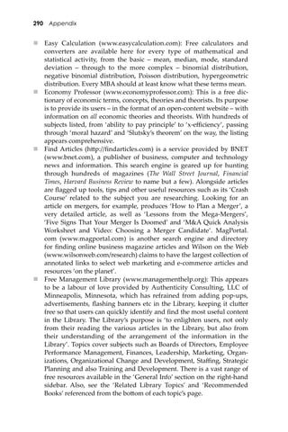 290 Appendix
 Easy Calculation (www.easycalculation.com): Free calculators and
converters are available here for every type of mathematical and
statistical activity, from the basic – mean, median, mode, standard
deviation – through to the more complex – binomial distribution,
negative binomial distribution, Poisson distribution, hypergeometric
distribution. Every MBA should at least know what these terms mean.
 Economy Professor (www.economyprofessor.com): This is a free dic-
tionary of economic terms, concepts, theories and theorists. Its purpose
is to provide its users – in the format of an open-content website – with
information on all economic theories and theorists. With hundreds of
subjects listed, from ‘ability to pay principle’ to ‘x-eﬃciency’, passing
through ‘moral hazard’ and ‘Slutsky’s theorem’ on the way, the listing
appears comprehensive.
 Find Articles (h�p://ﬁndarticles.com) is a service provided by BNET
(www.bnet.com), a publisher of business, computer and technology
news and information. This search engine is geared up for hunting
through hundreds of magazines (The Wall Street Journal, Financial
Times, Harvard Business Review to name but a few). Alongside articles
are ﬂagged up tools, tips and other useful resources such as its ‘Crash
Course’ related to the subject you are researching. Looking for an
article on mergers, for example, produces ‘How to Plan a Merger’, a
very detailed article, as well as ‘Lessons from the Mega-Mergers’,
‘Five Signs That Your Merger Is Doomed’ and ‘M&A Quick Analysis
Worksheet and Video: Choosing a Merger Candidate’. MagPortal.
com (www.magportal.com) is another search engine and directory
for ﬁnding online business magazine articles and Wilson on the Web
(www.wilsonweb.com/research) claims to have the largest collection of
annotated links to select web marketing and e-commerce articles and
resources ‘on the planet’.
 Free Management Library (www.managementhelp.org): This appears
to be a labour of love provided by Authenticity Consulting, LLC of
Minneapolis, Minnesota, which has refrained from adding pop-ups,
advertisements, ﬂashing banners etc in the Library, keeping it clu�er
free so that users can quickly identify and ﬁnd the most useful content
in the Library. The Library’s purpose is ‘to enlighten users, not only
from their reading the various articles in the Library, but also from
their understanding of the arrangement of the information in the
Library’. Topics cover subjects such as Boards of Directors, Employee
Performance Management, Finances, Leadership, Marketing, Organ-
izations, Organizational Change and Development, Staﬃng, Strategic
Planning and also Training and Development. There is a vast range of
free resources available in the ‘General Info’ section on the right-hand
sidebar. Also, see the ‘Related Library Topics’ and ‘Recommended
Books’ referenced from the bo�om of each topic’s page.
 