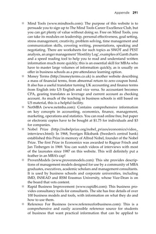 Appendix 291
 Mind Tools (www.mindtools.com): The purpose of this website is to
persuade you to sign up to The Mind Tools Career Excellence Club, but
you can get plenty of value without doing so. Free on Mind Tools, you
can take its modules on leadership, personal eﬀectiveness, goal se�ing,
stress management, creativity, problem solving, time management and
communication skills, covering writing, presentations, speaking and
negotiating. There are worksheets for such topics as SWOT and PEST
analysis, an anger management ‘Hostility Log’, examples of Gan� charts
and a speed reading tool to help you to read and understand wri�en
information much more quickly; this is an essential skill for MBAs who
have to master large volumes of information quickly, as is usually on
oﬀer in business schools as a pre-a�endance learning option.
 Money Terms (h�p://moneyterms.co.uk) is another website describing
a mass of ﬁnancial terms, from abnormal return to zero coupon bond.
It also has a useful translator turning UK accounting and ﬁnance terms
from English into US English and vice versa. So accountant becomes
CPA, gearing translates as leverage and current account as checking
account. As much of the teaching in business schools is still based on
US material, this is a helpful facility.
 NetMBA (www.netmba.com): Contains comprehensive information
on key concepts in accounting, economics, ﬁnance, management,
marketing, operations and statistics. You can read online free, but paper
or electronic copies have to be bought at $1.75 for individuals and $3
for companies.
 Nobel Prize (h�p://nobelprize.org/nobel_prizes/economics/video_
interviews.html): In 1968, Sveriges Riksbank (Sweden’s central bank)
established this Prize in memory of Alfred Nobel, founder of the Nobel
Prize. The ﬁrst Prize in Economics was awarded to Ragnar Frisch and
Jan Tinbergen in 1969. You can watch videos of interviews with most
of the laureates since 1987 on this website. This will deﬁnitely put a
feather in an MBA’s cap!
 ProvenModels (www.provenmodels.com): This site provides descrip-
tions of management models designed for use by a community of MBA
graduates, executives, academic scholars and management consultants.
It is used by business schools and corporate universities, including
IMD, INSEAD and RSM Erasmus University, whose Vice-Dean is on
the board that vets content.
 Rapid Business Improvement (www.rapidbi.com): This business pro-
vides consultancy tools for consultants. The site has free details of over
100 business models and tools, with information on what they do and
how to use them.
 Reference For Business (www.referenceforbusiness.com): This is a
comprehensive and easily accessible reference source for students
of business that want practical information that can be applied to
 