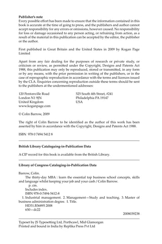 Publisher’s note
Every possible eﬀort has been made to ensure that the information contained in this
book is accurate at the time of going to press, and the publishers and author cannot
accept responsibility for any errors or omissions, however caused. No responsibility
for loss or damage occasioned to any person acting, or refraining from action, as a
result of the material in this publication can be accepted by the editor, the publisher
or the author.
First published in Great Britain and the United States in 2009 by Kogan Page
Limited
Apart from any fair dealing for the purposes of research or private study, or
criticism or review, as permi�ed under the Copyright, Designs and Patents Act
1988, this publication may only be reproduced, stored or transmi�ed, in any form
or by any means, with the prior permission in writing of the publishers, or in the
case of reprographic reproduction in accordance with the terms and licences issued
by the CLA. Enquiries concerning reproduction outside these terms should be sent
to the publishers at the undermentioned addresses:
120 Pentonville Road 525 South 4th Street, #241
London N1 9JN Philadelphia PA 19147
United Kingdom USA
www.koganpage.com
© Colin Barrow, 2009
The right of Colin Barrow to be identiﬁed as the author of this work has been
asserted by him in accordance with the Copyright, Designs and Patents Act 1988.
ISBN 978 0 7494 5412 8
British Library Cataloguing-in-Publication Data
A CIP record for this book is available from the British Library.
Library of Congress Cataloging-in-Publication Data
Barrow, Colin.
The thirty-day MBA : learn the essential top business school concepts, skills
and language whilst keeping your job and your cash / Colin Barrow.
p. cm.
Includes index.
ISBN 978-0-7494-5412-8
1. Industrial management. 2. Management—Study and teaching. 3. Master of
business administration degree. I. Title.
HD31.B36895 2008
650—dc22
2008039238
Typeset by JS Typese�ing Ltd, Porthcawl, Mid Glamorgan
Printed and bound in India by Replika Press Pvt Ltd
 