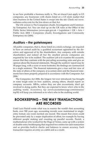 Accounting 23
to see how proﬁtable a business really is. The act doesn’t just apply to US
companies; any businesses with shares listed on a US stock market that
does business in the United States is swept into the net. Check out www.
sarbanes-oxley.com for the low-down on that Act.
The UK version is The Companies (Audit, Investigations and Commun-
ity Enterprise) Act. You can read up on the UK rules at the Oﬃce of the
Public Sector Information (www.opsi.gov.uk > Legislation > UK > Acts >
Public Acts 2004 > Companies (Audit, Investigations and Community
Enterprise) Act 2004).
Auditors – the gatekeepers
All public companies, that is, those listed on a stock exchange, are required
to have an annual audit by a qualiﬁed accountant appointed by the dir-
ectors and approved of by the shareholders. Any company with outside
shareholders and indeed all but the smallest private companies are
required by law to be audited. The auditors’ job is to examine the accounts,
ensure that they conform with the prevailing accounting rules and give an
opinion about the ﬁnancial statements. Though the auditors’ report may be
50 pages long, with a score or more footnotes, the ﬁndings are summarized
in a single sentence: ‘The ﬁnancial statements give a true and fair view of
the state of aﬀairs of the company at (a certain date) and the ﬁnancial state-
ments have been properly prepared in accordance with the Companies Act
2006.’
The Companies Act 2006, the longest Act ever introduced, has brought
in some tough rules on how auditors, among others, should report on
company accounts. MBAs, unless they are also accountants, don’t get
involved in doing audits. But they are expected to know who’s who in the
auditing world. Accountancy Age (www.accountancyage.com/resource/
top50) will keep you informed as to who’s who in the auditing world.
BOOKKEEPING – THE WAY TRANSACTIONS
ARE RECORDED
Until Luca Pacioli wrote what was in essence the world’s ﬁrst accounting
book, over 500 years ago, accounting records were maintained in single-
entry format; one event merited one record. This meant that errors could
be prevented only by a major duplication of eﬀort, for example by having
diﬀerent people making and counting up parallel records. Pacioli, a
mathematician who worked for the Doge of Venice, came up with a system
of double-entry bookkeeping that required two entries for each transaction
and so provides built-in checks and balances to ensure accuracy. Each
transaction requires an entry as a debit and as a credit.
 