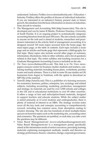 Appendix 293
understand. Industry Proﬁles (www.streetauthority.com > Education >
Industry Proﬁles) oﬀers the proﬁles of dozens of individual industries.
If you are interested in an industry’s history, present state or future
growth, this database lists the basic information on dozens of industries,
from aircra� to wineries.
 The Management and Accounting Web (h�p://maaw.info): This site is
developed and run by James R Martin, Professor Emeritus, University
of South Florida. It is an ongoing project to systematically categorize
accounting literature from the past 100 years. The site is freely accessible
to anyone on the web and is aimed at students, researchers and pract-
itioners interested in the eclectic ﬁeld of management accounting. It is
designed around 125 main topics accessed from the home page, the
main topics page, or the table of contents. Each topic includes a main
page and an articles and books page that represents a bibliography for
that topic. Many topics also include several other pages of summary
information, illustrations, links to other websites, and a list of questions
related to that topic. The entire syllabus and teaching resources for a
Graduate Management Accounting Course is included on the site.
 The Times (www.thetimes100.co.uk): This link is to The Times news-
papers resource centre for business studies students and teachers, con-
taining teaching materials including lesson plans, worksheets, practice
exams and mark schemes. There is a link to some 50 case studies on UK
businesses from Aegon to Vodafone, with the option to download an
MP3 ﬁle of the material.
 Tutor2U (h�p://tutor2u.net): This is a publisher of e-learning resources
for economics, business, politics, enterprise, law, sociology and related
subjects, including accounting, marketing, production, management
and strategy; its materials are used by over 3,500 schools and colleges
in the UK and in educational institutions in over 85 other countries.
It oﬀers a range of free and subscription-based materials, designed
to support teachers and educate students. While the subject ma�er
is aimed primarily at A Level students and undergraduates, there is
plenty of material of interest to an MBA. The strategy revision notes
cover all the key tools and concepts; accounting is comprehensively
covered, including less common areas, from absorption costing to
window dressing. The site also has hundreds of short multiple-choice
quizzes on business topics such as the marketing mix, accounting ratios
and economics. The questions are jumbled, so each time you take a test
the questions may be diﬀerent.
 Value Based Management.net (www.valuebasedmanagement.net):
Value Based Management.net is a management portal speciﬁcally
aimed at the information needs of senior executives, providing learning
materials explaining management methods, models and theories on
strategy,performance,ﬁnance,valuation,change,corporategovernance,
 