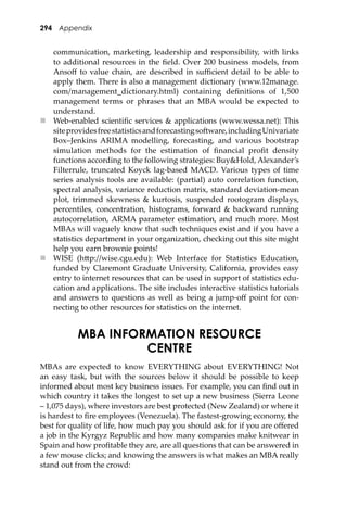 294 Appendix
communication, marketing, leadership and responsibility, with links
to additional resources in the ﬁeld. Over 200 business models, from
Ansoﬀ to value chain, are described in suﬃcient detail to be able to
apply them. There is also a management dictionary (www.12manage.
com/management_dictionary.html) containing deﬁnitions of 1,500
management terms or phrases that an MBA would be expected to
understand.
 Web-enabled scientiﬁc services & applications (www.wessa.net): This
siteprovidesfreestatisticsandforecastingso�ware,includingUnivariate
Box–Jenkins ARIMA modelling, forecasting, and various bootstrap
simulation methods for the estimation of ﬁnancial proﬁt density
functions according to the following strategies: Buy&Hold, Alexander’s
Filterrule, truncated Koyck lag-based MACD. Various types of time
series analysis tools are available: (partial) auto correlation function,
spectral analysis, variance reduction matrix, standard deviation-mean
plot, trimmed skewness & kurtosis, suspended rootogram displays,
percentiles, concentration, histograms, forward & backward running
autocorrelation, ARMA parameter estimation, and much more. Most
MBAs will vaguely know that such techniques exist and if you have a
statistics department in your organization, checking out this site might
help you earn brownie points!
 WISE (h�p://wise.cgu.edu): Web Interface for Statistics Education,
funded by Claremont Graduate University, California, provides easy
entry to internet resources that can be used in support of statistics edu-
cation and applications. The site includes interactive statistics tutorials
and answers to questions as well as being a jump-oﬀ point for con-
necting to other resources for statistics on the internet.
MBA INFORMATION RESOURCE
CENTRE
MBAs are expected to know EVERYTHING about EVERYTHING! Not
an easy task, but with the sources below it should be possible to keep
informed about most key business issues. For example, you can ﬁnd out in
which country it takes the longest to set up a new business (Sierra Leone
– 1,075 days), where investors are best protected (New Zealand) or where it
is hardest to ﬁre employees (Venezuela). The fastest-growing economy, the
best for quality of life, how much pay you should ask for if you are oﬀered
a job in the Kyrgyz Republic and how many companies make knitwear in
Spain and how proﬁtable they are, are all questions that can be answered in
a few mouse clicks; and knowing the answers is what makes an MBA really
stand out from the crowd:
 