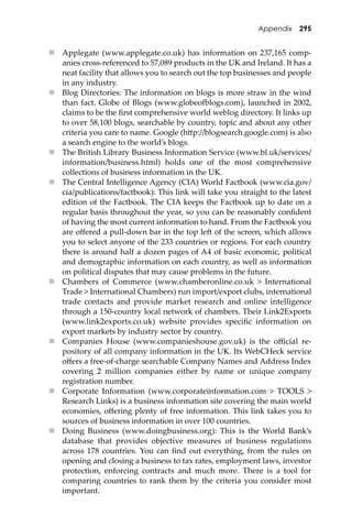 Appendix 295
 Applegate (www.applegate.co.uk) has information on 237,165 comp-
anies cross-referenced to 57,089 products in the UK and Ireland. It has a
neat facility that allows you to search out the top businesses and people
in any industry.
 Blog Directories: The information on blogs is more straw in the wind
than fact. Globe of Blogs (www.globeo�logs.com), launched in 2002,
claims to be the ﬁrst comprehensive world weblog directory. It links up
to over 58,100 blogs, searchable by country, topic and about any other
criteria you care to name. Google (h�p://blogsearch.google.com) is also
a search engine to the world’s blogs.
 The British Library Business Information Service (www.bl.uk/services/
information/business.html) holds one of the most comprehensive
collections of business information in the UK.
 The Central Intelligence Agency (CIA) World Factbook (www.cia.gov/
cia/publications/factbook): This link will take you straight to the latest
edition of the Factbook. The CIA keeps the Factbook up to date on a
regular basis throughout the year, so you can be reasonably conﬁdent
of having the most current information to hand. From the Factbook you
are oﬀered a pull-down bar in the top le� of the screen, which allows
you to select anyone of the 233 countries or regions. For each country
there is around half a dozen pages of A4 of basic economic, political
and demographic information on each country, as well as information
on political disputes that may cause problems in the future.
 Chambers of Commerce (www.chamberonline.co.uk > International
Trade > International Chambers) run import/export clubs, international
trade contacts and provide market research and online intelligence
through a 150-country local network of chambers. Their Link2Exports
(www.link2exports.co.uk) website provides speciﬁc information on
export markets by industry sector by country.
 Companies House (www.companieshouse.gov.uk) is the oﬃcial re-
pository of all company information in the UK. Its WebCHeck service
oﬀers a free-of-charge searchable Company Names and Address Index
covering 2 million companies either by name or unique company
registration number.
 Corporate Information (www.corporateinformation.com > TOOLS >
Research Links) is a business information site covering the main world
economies, oﬀering plenty of free information. This link takes you to
sources of business information in over 100 countries.
 Doing Business (www.doingbusiness.org): This is the World Bank’s
database that provides objective measures of business regulations
across 178 countries. You can ﬁnd out everything, from the rules on
opening and closing a business to tax rates, employment laws, investor
protection, enforcing contracts and much more. There is a tool for
comparing countries to rank them by the criteria you consider most
important.
 