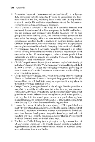 296 Appendix
 Economics Network (www.economicsnetwork.ac.uk) is a heavy-
duty economics website supported by some 30 universities and busi-
ness schools in the UK, providing links to free data (mainly macro-
economic) on the UK and international economies at this link (www.
economicsnetwork.ac.uk/links/data_free.htm).
 FAME (Financial Analysis Made Easy) is a powerful database that
contains information on 3.4 million companies in the UK and Ireland.
You can compare each company with detailed ﬁnancials with its peer
group based on its activity codes, and the so�ware lets you search for
companies that comply with your own criteria, combining as many
conditions as you like. FAME is available in business libraries and on
CD from the publishers, who also oﬀer free trial (www.bvdep.com/en/
companyInformationHome.html > Company data – national > FAME).
 Free Company Reports & Accounts (www.fcreports.com) is an online
service oﬀering free instant downloads of ﬁnancial reports from listed
companies in the UK. Annual reports, balance sheets, proﬁt & loss
statements and interim reports are available from one of the largest
databases of listed companies in the UK.
 Global Competitiveness Report (www.weforum.org/en/initiatives/gcp/
index.htm): Produced by the World Economic Forum and ﬁrst published
in 1979, it covers 131 major and emerging economies, providing an
annual measure of a nation’s economic environment and its ability to
achieve sustained growth.
 Google News (www.google.com), which you can tap into by selecting
‘News’ on the horizontal menu at the top of the page under the Google
banner. Here you will ﬁnd links to any newspaper article anywhere in
the world covering a particular topic.
 Google Trends (www.google.co.uk>Labs>Google Trends) provides a
snapshot on what the world is most interested in at any one moment.
For example, if you are trying to ﬁnd out if consumers really care about
green issues (useful to know when seeing how to pitch a new product),
entering that into the search pane produces a graph showing how
interest measured by the number of searches is growing (or contracting)
since January 2004 when they started collecting the data.
 Human Development Index (www.undp.org): HDI is published an-
nually by the UN and ranks nations according to a composite index that
measures 33 aspects of a country’s average achievements in three basic
aspects of human development: longevity, knowledge, and a decent
standard of living. From the main menu choose ‘Human Development
Statistics’ from the menu on the le� of the page.
 The Internet Public Library (www.ipl.org) is run by a consortium of
US universities whose aim is to provide internet users help with ﬁnd-
ing information online. There are extensive sections on business, comp-
uters, education, leisure and health.
 
