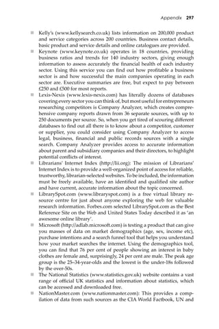 Appendix 297
 Kelly’s (www.kellysearch.co.uk) lists information on 200,000 product
and service categories across 200 countries. Business contact details,
basic product and service details and online catalogues are provided.
 Keynote (www.keynote.co.uk) operates in 18 countries, providing
business ratios and trends for 140 industry sectors, giving enough
information to assess accurately the ﬁnancial health of each industry
sector. Using this service you can ﬁnd out how proﬁtable a business
sector is and how successful the main companies operating in each
sector are. Executive summaries are free, but expect to pay between
£250 and £500 for most reports.
 Lexis-Nexis (www.lexis-nexis.com) has literally dozens of databases
covering every sector you can think of, but most useful for entrepreneurs
researching competitors is Company Analyzer, which creates compre-
hensive company reports drawn from 36 separate sources, with up to
250 documents per source. So, when you get tired of scouring diﬀerent
databases to ﬁnd out all there is to know about a competitor, customer
or supplier, you could consider using Company Analyzer to access
legal, business, ﬁnancial and public records sources with a single
search. Company Analyzer provides access to accurate information
about parent and subsidiary companies and their directors, to highlight
potential conﬂicts of interest.
 Librarians’ Internet Index (h�p://lii.org): The mission of Librarians’
Internet Index is to provide a well-organized point of access for reliable,
trustworthy, librarian-selected websites. To be included, the information
must be freely available, have an identiﬁed and qualiﬁed site author
and have current, accurate information about the topic concerned.
 LibrarySpot.com (www.libraryspot.com) is a free virtual library re-
source centre for just about anyone exploring the web for valuable
research information. Forbes.com selected LibrarySpot.com as the Best
Reference Site on the Web and United States Today described it as ‘an
awesome online library’.
 Microso� (h�p://adlab.microso�.com) is testing a product that can give
you masses of data on market demographics (age, sex, income etc),
purchase intentions and a search funnel tool that helps you understand
how your market searches the internet. Using the demographics tool,
you can ﬁnd that 76 per cent of people showing an interest in baby
clothes are female and, surprisingly, 24 per cent are male. The peak age
group is the 25–34-year-olds and the lowest is the under-18s followed
by the over-50s.
 The National Statistics (www.statistics.gov.uk) website contains a vast
range of oﬃcial UK statistics and information about statistics, which
can be accessed and downloaded free.
 NationMaster.com (www.nationmaster.com): This provides a comp-
ilation of data from such sources as the CIA World Factbook, UN and
 