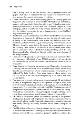 298 Appendix
OECD. Using the tools on the website you can generate maps and
graphs on all kinds of statistics with ease. Its aim is to be the web’s one-
stop resource for country statistics on everything.
 Online Newspapers (www.onlinenewspapers.com): Newspapers and
magazines are a source of considerable information on companies,
markets and products in that sphere of interest. Virtually every online
newspaper in the world is listed here. You can search straight from the
homepage, either by continent or by country. There is also a separate
site for online magazines (www.onlinenewspapers.com/SiteMap/
magazines-sitemap.htm).
 Realtor.com (www.realtor.com): This is the website of the US National
Association of Realtors. An MBA can use this site to work out the cost
of living in 700 international cities across 162 diﬀerent currencies.
Invaluable, either when moving job or advertising appointments. Select
‘Moving’ from the menu bar at the top of the screen, and then from
the ‘Moving Tools’ menu in the middle of the le�-hand menu select
‘Salary Calculator’. Once in the Salary Calculator tool, select the term
‘International Salary Calculator’ highlighted in blue at the bo�om of
the ﬁrst paragraph.
 Thomas Global Register (www.thomasglobal.com) is an online directory
in 11 languages with details of over 700,000 suppliers in 28 countries. It
can be searched by industry sub-sector or name either for the world or
by country.
 Trade Association Forum (www.taforum.org > Directories > Association
Directory) is the directory of Trade Associations on whose websites are
links to industry-relevant online research sources. For example, you
will ﬁnd The Baby Products Association listed, at whose website you
can ﬁnd details of the 238 companies operating in the sector, with their
contact details.
 Transparency International (www.transparency.org): TI, established
in 1986, is independent, impartial and operates through a worldwide
network of over 90 locally established organizations. It is probably best
known for its Corruption Perceptions Index (CPI). This is a composite of
independent surveys studying 159 countries. In the most recent survey,
70 countries were rated as having ‘rampant corruption that poses a
grave threat to institutions as well as to social and political stability’.
 UK Trade & Investment (www.uktradeinvest.gov.uk) is the govern-
ment agency charged with helping UK-based businesses succeed in ‘an
increasingly global world’. It provides information on doing business
with every country and every business sector, from Aerospace to
Water.
 World Intellectual Property Organization (www.wipo.org > Resources
> Directory of IP Oﬃces) is a country-by-country directory of the organ-
izations responsible for intellectual property (patents, trademarks,
 