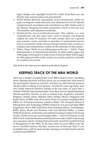 Appendix 299
logos, designs and copyright) around the world. From there you can
ﬁnd the rules and procedures for protecting IP.
 World Market Research Associations (www.mrweb.com), while not
quite covering the world, does have web addresses for over 65 national
market research associations and a hundred or so other bodies such as
the Mystery Shopping Providers Association, which in turn has over
150 members, and companies worldwide.
 Worldwide-Tax (www.worldwide-tax.com): This website is a very
comprehensive site that deals with a host of taxation and ﬁnancial
subjects for some 70 countries. For each country there are a general
and economic survey and links to providers of professional services
such as accountants, banks, lawyers and government sites, as well as a
complete and comprehensive section on the embassies in that country.
 Yellow Pages World (www.yellowpagesworld.com > Yellow Pages
International) is an international directory of online yellow pages and
white pages whose goal is to make it easy to ﬁnd an online yellow pages
or white pages provider in the country you want to search in. Currently
31 countries are covered.
Also look at the data sources listed in individual chapters.
KEEPING TRACK OF THE MBA WORLD
There are a number of subjects that every MBA needs to know something
about. Reading this book will have given you an insight into what most of
the top business schools do and how well they are rated. But the business
school world is nothing if not dynamic. Twenty-ﬁve years ago there were
only North American business schools in the top ranks; 15 years later a
handful of British schools joined them. Now there are four Spanish Business
Schools and three French, as well as schools from Argentina, Australia,
Belgium, Canada, China, Holland, India, Ireland, Mexico, Singapore and
South Africa. In 2008, some 30 executives from 13 countries completed their
MBAs at a brand-new business school in Berlin. The European School of
Management and Technology (ESMT) started its two-year part-time MBA
programme only in 2006. Backed by ﬁrms including Allianz, Axel Springer,
BMW, Bayer, Bosch and Siemens, with Lars-Hendrik Röller, a former
INSEAD professor, at the helm and suﬃcient funding to triple its 22-strong
faculty, it looks set to soar up the league tables – a ﬁrst for Germany in this
ﬁeld. In fact, frustrated business school professors make a habit of spawning
new and great schools. Visiting Harvard faculty launched Cranﬁeld School
of Management in the 1960s. In the days when two-year MBAs were the
norm, Cranﬁeld students did their second year at Harvard. Then it was
Cranﬁeld’s turn, with its senior faculty spinning out to help launch schools
at Oxford and INSEAD.
 