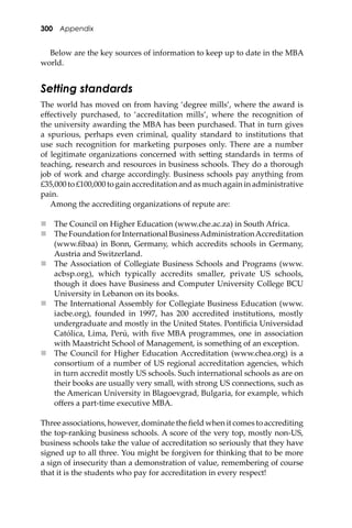 300 Appendix
Below are the key sources of information to keep up to date in the MBA
world.
Setting standards
The world has moved on from having ‘degree mills’, where the award is
eﬀectively purchased, to ‘accreditation mills’, where the recognition of
the university awarding the MBA has been purchased. That in turn gives
a spurious, perhaps even criminal, quality standard to institutions that
use such recognition for marketing purposes only. There are a number
of legitimate organizations concerned with se�ing standards in terms of
teaching, research and resources in business schools. They do a thorough
job of work and charge accordingly. Business schools pay anything from
£35,000 to £100,000 to gain accreditation and as much again in administrative
pain.
Among the accrediting organizations of repute are:
 The Council on Higher Education (www.che.ac.za) in South Africa.
 TheFoundationforInternationalBusinessAdministrationAccreditation
(www.ﬁbaa) in Bonn, Germany, which accredits schools in Germany,
Austria and Switzerland.
 The Association of Collegiate Business Schools and Programs (www.
acbsp.org), which typically accredits smaller, private US schools,
though it does have Business and Computer University College BCU
University in Lebanon on its books.
 The International Assembly for Collegiate Business Education (www.
iacbe.org), founded in 1997, has 200 accredited institutions, mostly
undergraduate and mostly in the United States. Pontiﬁcia Universidad
Católica, Lima, Perú, with ﬁve MBA programmes, one in association
with Maastricht School of Management, is something of an exception.
 The Council for Higher Education Accreditation (www.chea.org) is a
consortium of a number of US regional accreditation agencies, which
in turn accredit mostly US schools. Such international schools as are on
their books are usually very small, with strong US connections, such as
the American University in Blagoevgrad, Bulgaria, for example, which
oﬀers a part-time executive MBA.
Three associations, however, dominate the ﬁeld when it comes to accrediting
the top-ranking business schools. A score of the very top, mostly non-US,
business schools take the value of accreditation so seriously that they have
signed up to all three. You might be forgiven for thinking that to be more
a sign of insecurity than a demonstration of value, remembering of course
that it is the students who pay for accreditation in every respect!
 