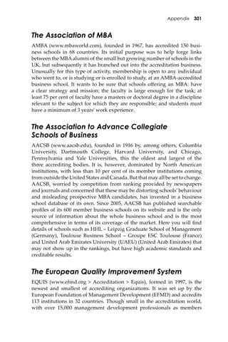 Appendix 301
The Association of MBA
AMBA (www.mbaworld.com), founded in 1967, has accredited 150 busi-
ness schools in 68 countries. Its initial purpose was to help forge links
between the MBAalumni of the small but growing number of schools in the
UK, but subsequently it has branched out into the accreditation business.
Unusually for this type of activity, membership is open to any individual
who went to, or is studying or is enrolled to study, at an AMBA-accredited
business school. It wants to be sure that schools oﬀering an MBA: have
a clear strategy and mission; the faculty is large enough for the task; at
least 75 per cent of faculty have a masters or doctoral degree in a discipline
relevant to the subject for which they are responsible; and students must
have a minimum of 3 years’ work experience.
The Association to Advance Collegiate
Schools of Business
AACSB (www.aacsb.edu), founded in 1916 by, among others, Columbia
University, Dartmouth College, Harvard University, and Chicago,
Pennsylvania and Yale Universities, this the oldest and largest of the
three accrediting bodies. It is, however, dominated by North American
institutions, with less than 10 per cent of its member institutions coming
from outside the United States and Canada. But that may all be set to change.
AACSB, worried by competition from ranking provided by newspapers
and journals and concerned that these may be distorting schools’behaviour
and misleading prospective MBA candidates, has invested in a business
school database of its own. Since 2005, AACSB has published searchable
proﬁles of its 600 member business schools on its website and is the only
source of information about the whole business school and is the most
comprehensive in terms of its coverage of the market. Here you will ﬁnd
details of schools such as HHL – Leipzig Graduate School of Management
(Germany), Toulouse Business School – Groupe ESC Toulouse (France)
and United Arab Emirates University (UAEU) (United Arab Emirates) that
may not show up in the rankings, but have high academic standards and
creditable results.
The European Quality Improvement System
EQUIS (www.efmd.org > Accreditation > Equis), formed in 1997, is the
newest and smallest of accrediting organizations. It was set up by the
European Foundation of Management Development (EFMD) and accredits
113 institutions in 32 countries. Though small in the accreditation world,
with over 15,000 management development professionals as members
 