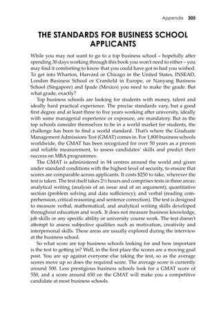 Appendix 305
THE STANDARDS FOR BUSINESS SCHOOL
APPLICANTS
While you may not want to go to a top business school – hopefully a�er
spending 30 days working through this book you won’t need to either – you
may ﬁnd it comforting to know that you could have got in had you wished.
To get into Wharton, Harvard or Chicago in the United States, INSEAD,
London Business School or Cranﬁeld in Europe, or Nanyang Business
School (Singapore) and Ipade (Mexico) you need to make the grade. But
what grade, exactly?
Top business schools are looking for students with money, talent and
ideally hard practical experience. The precise standards vary, but a good
ﬁrst degree and at least three to ﬁve years working a�er university, ideally
with some managerial experience or exposure, are mandatory. But as the
top schools consider themselves to be in a world market for students, the
challenge has been to ﬁnd a world standard. That’s where the Graduate
Management Admissions Test (GMAT) comes in. For 1,800 business schools
worldwide, the GMAT has been recognized for over 50 years as a proven
and reliable measurement, to assess candidates’ skills and predict their
success on MBA programmes.
The GMAT is administered in 94 centres around the world and given
under standard conditions with the highest level of security, to ensure that
scores are comparable across applicants. It costs $250 to take, wherever the
test is taken. The test itself takes 2½ hours and comprises tests in three areas:
analytical writing (analysis of an issue and of an argument); quantitative
section (problem solving and data suﬃciency); and verbal (reading com-
prehension, critical reasoning and sentence correction). The test is designed
to measure verbal, mathematical, and analytical writing skills developed
throughout education and work. It does not measure business knowledge,
job skills or any speciﬁc ability or university course work. The test doesn’t
a�empt to assess subjective qualities such as motivation, creativity and
interpersonal skills. These areas are usually explored during the interview
at the business school.
So what score are top business schools looking for and how important
is the test to ge�ing in? Well, in the ﬁrst place the scores are a moving goal
post. You are up against everyone else taking the test, so as the average
scores move up so does the required score. The average score is currently
around 500. Less prestigious business schools look for a GMAT score of
550, and a score around 650 on the GMAT will make you a competitive
candidate at most business schools.
 
