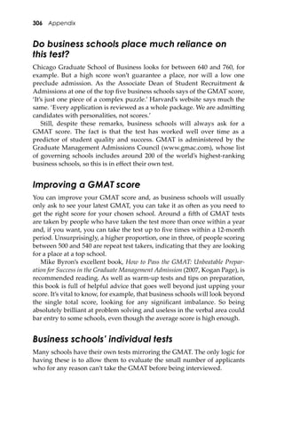306 Appendix
Do business schools place much reliance on
this test?
Chicago Graduate School of Business looks for between 640 and 760, for
example. But a high score won’t guarantee a place, nor will a low one
preclude admission. As the Associate Dean of Student Recruitment &
Admissions at one of the top ﬁve business schools says of the GMAT score,
‘It’s just one piece of a complex puzzle.’ Harvard’s website says much the
same. ‘Every application is reviewed as a whole package. We are admi�ing
candidates with personalities, not scores.’
Still, despite these remarks, business schools will always ask for a
GMAT score. The fact is that the test has worked well over time as a
predictor of student quality and success. GMAT is administered by the
Graduate Management Admissions Council (www.gmac.com), whose list
of governing schools includes around 200 of the world’s highest-ranking
business schools, so this is in eﬀect their own test.
Improving a GMAT score
You can improve your GMAT score and, as business schools will usually
only ask to see your latest GMAT, you can take it as o�en as you need to
get the right score for your chosen school. Around a ﬁ�h of GMAT tests
are taken by people who have taken the test more than once within a year
and, if you want, you can take the test up to ﬁve times within a 12-month
period. Unsurprisingly, a higher proportion, one in three, of people scoring
between 500 and 540 are repeat test takers, indicating that they are looking
for a place at a top school.
Mike Byron’s excellent book, How to Pass the GMAT: Unbeatable Prepar-
ation for Success in the Graduate Management Admission (2007, Kogan Page), is
recommended reading. As well as warm-up tests and tips on preparation,
this book is full of helpful advice that goes well beyond just upping your
score. It’s vital to know, for example, that business schools will look beyond
the single total score, looking for any signiﬁcant imbalance. So being
absolutely brilliant at problem solving and useless in the verbal area could
bar entry to some schools, even though the average score is high enough.
Business schools’ individual tests
Many schools have their own tests mirroring the GMAT. The only logic for
having these is to allow them to evaluate the small number of applicants
who for any reason can’t take the GMAT before being interviewed.
 