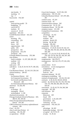 308 Index
star faculty 9
teaching 13
top 7
buzzwords 154, 243
capital
asset pricing model 70
budgeting 77
cost of 69–72
markets 52
sources of 61–69
capitalism 203, 214
Cardiﬀ Business School 163, 233
career
boosting 278
counselling 279
goals 154
move 109
opportunities 145
paths 292
perspective 152
progression 153, 274
prospects 142
Carnegie Mellon University 270, 280
case studies,
freely available 11, 217, 285, 289, 293
method 8–9
writing 258
cash cows 271
cash ﬂows 3, 24, 27, 29, 59, 76–77, 108, 252,
274
Cass Business School 52, 163, 215, 220, 261
central tendency 249–50
Centre
for Business History 163
for Corporate Governance 52
for Growth and Business Cycle
Research 204
for International Business History 163
chairman 10, 224, 292
change
in strategy 12
managing 158–61
technological 2, 158
chartered accountants 22
Chicago Graduate School of Business 223,
280–81, 301, 305–06
China Europe International Business
School 279, 281
CIRS (continuous inventory replenishment
system) 108
Cisco 63, 219
class A and class B share 61
coaching 130, 156, 287
co-operatives 178–80
Coca-Cola Company 10, 97, 201, 222
collaboration 159, 171, 218
Columbia Business School 217, 279, 285,
301
comfort zones 87, 219
common stock 64
communication systems 243
Companies Act 23, 37, 178
Companies House 39, 176, 180
company names 113, 189
Competition Commission 198
competitive
advantage 14, 112
forces 198, 269
markets 199
position 84–85, 272
pricing 82, 98, 108
strategy 185, 263
complaints 153, 181, 185
computers 17, 25–27, 32–33, 59, 110, 117,
145, 182, 184, 193, 241, 243–44, 254, 258,
262, 290
concepts 2, 3, 14, 18, 21–22, 49, 82, 87, 94,
120, 126, 173-74, 196, 221, 242, 267, 282
conﬂict 124–25, 130, 151, 229
conglomerate 168, 270–71
consequences 160, 163, 173, 177, 201, 203,
229
conservatism 19, 21
consultancy see also management
assignments 10
profession 147
tools for 291
consumer demand 99, 197
contingency modelling 148
contract of employment 133–34, 139, 183
contracts 4, 56, 64, 83, 182–83, 185-86
control 66, 123–24, 126, 131, 152, 159, 164,
170, 172, 198, 204, 206, 208, 215, 218,
223–24
convention 21–22, 43, 79, 136, 240, 248
copyright 187, 299
core business 267
corporate
behaviour 225
fraud 230
governance 4, 52, 223, 293
misconduct 231
venturing 63, 219
corporations 194, 218, 231
cost
advantage 84, 263
leadership strategy 263, 265
of capital 69, 71–73, 75
of sales 31, 39, 44
 