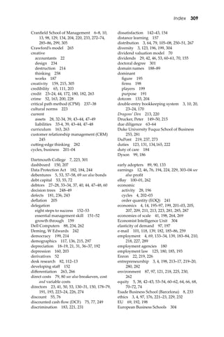 Index 309
Cranﬁeld School of Management 6–8, 10,
13, 98, 129, 134, 204, 220, 233, 272–74,
285–86, 299, 305
Crawford’s model 265
creative
accountants 22
design 234
destruction 214
thinking 258
works 187
creativity 159, 215, 305
credibility 65, 111, 203
credit 23–24, 44, 172, 180, 182, 263
crime 52, 163, 200, 228
critical path method (CPM) 237–38
cultural norms 223
current
assets 28, 32-34, 39, 43–44, 47–49
liabilities 33-4, 39, 43–44, 47–48
curriculum 163, 263
customer relationship management (CRM)
245
cu�ing-edge thinking 282
cycles, business 201–04
Dartmouth College 7, 223, 301
dashboard 150, 207
Data Protection Act 182, 184, 244
debentures 5, 53, 57–58, 69 see also bonds
debt capital 53, 55, 72
debtors 27–28, 33–34, 37, 40, 44, 47–48, 60
decision trees 248–49
defects 181, 236, 243
deﬂation 205
delegation
eight steps to success 152–53
essential management skill 151–52
growth through 159
Dell Computers 88, 234, 262
Deming, W Edwards 242
democracy 199, 214
demographics 117, 136, 215, 297
depreciation 18–19, 21, 31, 36–37, 192
depression 160, 203
derivatives 52
desk research 82, 112–13
developing staﬀ 152
diﬀerentiation 263, 266
direct costs 79, 80 see also breakeven, cost
and variable costs
directors 23, 41, 50, 53, 130–31, 150, 178–79,
191, 193, 223–24, 226, 274
discount 55, 76
discounted cash ﬂow (DCF) 75, 77, 249
discrimination 183, 221, 231
dissatisfaction 142–43, 154
distance learning 157
distribution 3, 64, 79, 105–08, 250–51, 267
diversity 3, 123, 196, 199, 304
dividend valuation model 70
dividends 29, 42, 46, 53, 60–61, 70, 155
doctoral degree 301
domain names 188–89
dominant
ﬁgure 195
ﬁrms 198
players 199
purpose 191
dotcom 133, 204
double-entry bookkeeping system 3, 10, 20,
23–24, 170
Dragons’ Den 213, 220
Drucker, Peter 149–50, 215
due diligence 63–64
Duke University Fuqua School of Business
253, 281
DuPont 219, 237, 273
duties 123, 131, 134,165, 222
duty of care 184
Dyson 99, 186
early adopters 89, 90, 133
earnings 12, 46, 76, 194, 224, 229, 303–04 see
also proﬁt
eBay 100–01, 262
economic
activity 28, 196
cycles 4, 202–03
order quantity (EOQ) 241
economics 4, 14, 195–97, 199, 201–03, 205,
207, 209, 211, 213, 223, 281, 285, 287
economies of scale 41, 198, 264, 269
Economist Intelligence Unit 304
elasticity of demand 97, 197
e-mail 101, 118, 139, 182, 185–86, 259
employment 4, 69, 133–34, 139, 183–84, 210,
218, 227, 289
employment agencies 180
employment law 125, 180, 185, 193
Enron 22, 219, 226
entrepreneurship 3, 4, 198, 213–17, 219–20,
280, 282
environment 87, 97, 121, 218, 225, 230,
262
equity 5, 38, 42–43, 53–54, 60–62, 64, 66, 68,
70–72, 74
Esade Business School (Barcelona) 8, 233
ethics 3, 4, 97, 176, 221–23, 229, 232
EU 69, 192, 198
European Business Schools 304
 