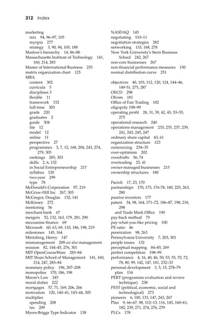 312 Index
marketing
mix 94, 96–97, 105
myopia 277
strategy 3, 90, 94, 105, 188
Maslow’s hierarchy 14, 86–88
Massachuse�s Institute of Technology 141,
160, 214, 283
Master of International Business 255
matrix organization chart 125
MBA
content 302
curricula 5
disciplines 3
ﬂexible 11
framework 152
full-time 303
grade 220
graduates 2
guide 304
lite 12
model 12
online 11
perspective 27
programmes 3, 7, 12, 168, 204, 243, 274,
279, 305
rankings 285, 303
skills 2, 6, 132
in Social Entrepreneurship 217
syllabus 120
two-year 299
type 78
McDonald’s Corporation 97, 219
McGraw-Hill Inc 267, 303
McGregor, Douglas 132, 141
McKinsey 272
mentoring 56
merchant bank 67
mergers 52, 132, 163, 179, 281, 290
mezzanine ﬁnance 69
Microso� 60, 63, 69, 110, 186, 198, 219
milestones 145, 164
Mintzberg, Henry 147
mismanagement 209 see also management
mission 82, 144–45, 276, 301
MIT OpenCourseWare 283–84
MIT Sloan School of Management 141, 160,
214, 247, 283–84
monetary policy 196, 207–208
monopolies 170, 186, 198
Moore’s Law 245
moral duties 222
mortgages 57, 71, 169, 206, 266
motivation 120, 140–41, 143–44, 305
multiplier
spending 208
tax 209
Myers-Briggs Type Indicator 138
NASDAQ 145
negotiating 110–11
negotiation strategies 282
networking 133, 168, 278
New York University’s Stern Business
School 242, 267
non-core businesses 267
non-ﬁnancial performance measures 150
normal distribution curve 251
objectives 40, 103, 112, 120, 124, 144–46,
149-51, 275, 287
OECD 298
Ofcom 181
Oﬃce of Fair Trading 182
oligopoly 198–99
operating proﬁt 28, 31, 39, 42, 45, 53–55,
275
operational research 240
operations management 233, 235, 237, 239,
241, 243, 245, 247
ordinary share capital 43, 61
organization structure 123
outsourcing 234–35
over-optimism 202
overdra�s 56, 74
overtrading 25, 41
owner-managed businesses 215
ownership structures 180
Pacioli 17, 23, 170
partnerships 170, 173, 176-78, 180, 225, 263,
280
passive investors 177
patent 34, 98, 164, 171–72, 186–87, 198, 218,
298
and Trade Mark Oﬃce 190
pay-back method 75
pay-what-you-like pricing 100
PE ratio 46
penetration 98, 263
Pennsylvania University 7, 203, 301
people issues 132
perceptual mapping 84–85, 269
perfect competition 198–99
performance 4, 16, 40, 46, 50, 53, 55, 70, 72,
78, 80, 99, 142, 147, 181, 232–33
personal development 3, 5, 15, 278–79
plan 154
PERT (programme evaluation and review
technique) 238
PEST (political, economic, social and
technological) 273
pioneers 6, 100, 133, 147, 243, 267
Plan 9, 66–67, 98, 112–13, 116, 145, 160–61,
182, 239, 271, 274, 276, 279
PLCs 178
 