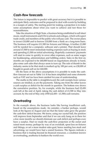 Accounting 25
Cash-ﬂow forecasts
The future is impossible to predict with great accuracy but it is possible to
anticipate likely outcomes and be prepared to deal with events by building
in a margin of safety. The starting point for making a projection is to make
some assumptions about what you want to achieve and test those for
reasonableness.
Take the situation of High Note, a business being established to sell sheet
music, small instruments and CDs to schools and colleges, which will expect
trade credit, and members of the public who will pay cash. The owner plans
to invest £10,000 and to borrow £10,000 from a bank on a long-term basis.
The business will require £11,500 for ﬁxtures and ﬁ�ings. A further £1,000
will be needed for a computer, so�ware and a printer. That should leave
around £7,500 to meet immediate trading expenses such as buying in stock
and spending £1,500 on initial advertising. Hopefully customers’ payments
will start to come in quickly to cover other expenses, such as some wages
for bookkeeping, administration and fulﬁlling orders. Sales in the ﬁrst six
months are expected to be £60,000 based on negotiations already in hand,
plus some cash sales that always seem to turn up. The rule of thumb in the
industry seems to be that stock is marked up by 100 per cent, so £30,000 of
bought-in goods sell on for £60,000.
On the basis of the above assumptions it is possible to make the cash-
ﬂow forecast set out in Table 1.4. It has been simpliﬁed and some elements
such as VAT and tax have been omi�ed for ease of understanding.
The maths in the table is straightforward; the cash receipts from various
sources are totalled, as are the payments. Taking one from the other leaves
a cash surplus or deﬁcit for the month in question. The bo�om row shows
the cumulative position. So, for example, while the business had £2,450
cash le� at the end of April, taking the cash deﬁcit of £1,500 in May into
account, by the end of May only £950 (£2,450 – £1,500) cash remains.
Overtrading
In the example above, the business looks like having insuﬃcient cash,
based on the assumptions made. An outsider, a banker perhaps, would
look at the ﬁgures in August and see that the faster sales grew the greater
the cash-ﬂow deﬁcit became. We know, using our crystal ball, the position
will improve from September and that if we can only hang on in there for
a few more months we should eliminate our cash deﬁcit and perhaps even
have a surplus. Had we made the cash-ﬂow projection at the outset and
raised more money, perhaps by way of an overdra�, spent less on ﬁxtures
and ﬁ�ings, or set a more modest sales goal, hence needing less stock and
advertising, we would have had a sound business. The ﬁgures indicate a
business that is trading beyond its ﬁnancial resources, a condition known
as overtrading, anathema to bankers the world over.
 