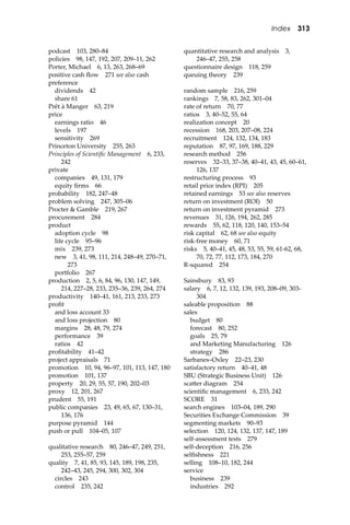 Index 313
podcast 103, 280–84
policies 98, 147, 192, 207, 209–11, 262
Porter, Michael 6, 13, 263, 268–69
positive cash ﬂow 271 see also cash
preference
dividends 42
share 61
Prêt à Manger 63, 219
price
earnings ratio 46
levels 197
sensitivity 269
Princeton University 255, 263
Principles of Scientiﬁc Management 6, 233,
242
private
companies 49, 131, 179
equity ﬁrms 66
probability 182, 247–48
problem solving 247, 305–06
Procter & Gamble 219, 267
procurement 284
product
adoption cycle 98
life cycle 95–96
mix 239, 273
new 3, 41, 98, 111, 214, 248–49, 270–71,
273
portfolio 267
production 2, 5, 6, 84, 96, 130, 147, 149,
214, 227–28, 233, 235–36, 239, 264, 274
productivity 140–41, 161, 213, 233, 273
proﬁt
and loss account 33
and loss projection 80
margins 28, 48, 79, 274
performance 39
ratios 42
proﬁtability 41–42
project appraisals 71
promotion 10, 94, 96–97, 101, 113, 147, 180
promotion 101, 137
property 20, 29, 55, 57, 190, 202–03
proxy 12, 201, 267
prudent 55, 191
public companies 23, 49, 65, 67, 130–31,
136, 176
purpose pyramid 144
push or pull 104–05, 107
qualitative research 80, 246–47, 249, 251,
253, 255–57, 259
quality 7, 41, 85, 93, 145, 189, 198, 235,
242–43, 245, 294, 300, 302, 304
circles 243
control 235, 242
quantitative research and analysis 3,
246–47, 255, 258
questionnaire design 118, 259
queuing theory 239
random sample 216, 259
rankings 7, 58, 83, 262, 301–04
rate of return 70, 77
ratios 3, 40–52, 55, 64
realization concept 20
recession 168, 203, 207–08, 224
recruitment 124, 132, 134, 183
reputation 87, 97, 169, 188, 229
research method 256
reserves 32–33, 37–38, 40–41, 43, 45, 60–61,
126, 137
restructuring process 93
retail price index (RPI) 205
retained earnings 53 see also reserves
return on investment (ROI) 50
return on investment pyramid 273
revenues 31, 126, 194, 262, 285
rewards 55, 62, 118, 120, 140, 153–54
risk capital 62, 68 see also equity
risk-free money 60, 71
risks 5, 40–41, 45, 48, 53, 55, 59, 61-62, 68,
70, 72, 77, 112, 173, 184, 270
R-squared 254
Sainsbury 83, 93
salary 6, 7, 12, 132, 139, 193, 208–09, 303-
304
saleable proposition 88
sales
budget 80
forecast 80, 252
goals 25, 79
and Marketing Manufacturing 126
strategy 286
Sarbanes–Oxley 22–23, 230
satisfactory return 40–41, 48
SBU (Strategic Business Unit) 126
sca�er diagram 254
scientiﬁc management 6, 233, 242
SCORE 31
search engines 103–04, 189, 290
Securities Exchange Commission 39
segmenting markets 90–93
selection 120, 124, 132, 137, 147, 189
self-assessment tests 279
self-deception 216, 256
selﬁshness 221
selling 108–10, 182, 244
service
business 239
industries 292
 