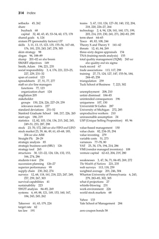 314 Index
setbacks 45, 262
share
buyback 68
capital 32, 40, 43, 45, 53–54, 60, 173, 178
shared goals 6, 124
sixteen PF (personality factors) 137
skills 3, 11, 13, 15, 123, 135, 155–56, 167–68,
176, 181, 235, 243, 247, 278, 305
skim strategy 98
slogan 96, 188–89
slump 201–02 see also boom
SMART objectives 149
Smith, Adam 196, 221, 235
social responsibility 3, 4, 176, 221, 223–25,
227, 229, 231–32
span of control 123
spreadsheets 27, 51, 77, 277
staﬀ see also line managers
functions 77, 123
organization chart 124
stagﬂation 205
stakeholder
groups 150, 224, 226, 227–29, 259
relevance matrix 227
standard deviations 251–52
Stanford Graduate School 168, 217, 226, 265
start-ups 186, 219
statistics 12, 82, 103, 134, 136, 215, 242, 245,
249–51, 253, 287, 298
stock 23, 70, 172, 240 see also FIFO and LIFO
stock market 23, 39, 46, 49, 61, 65–68, 185,
204 see also AIM
Straight Plc 28–29
strategic analysis 85
strategic business unit (SBU) 126
strategy tool 265
structures 30, 121–22, 124, 126, 132, 153,
166, 274, 286
students t-test 254
succession planning 126–27
superior performance 99
supply chain 230, 262, 274
surveys 12, 68, 118, 161, 218, 223, 247, 249,
257, 259, 267, 303
survival capabilities 41
sustainability 223
SWOT analysis 84–85, 269
systems 6, 69, 88, 121, 149, 153, 160, 167,
184, 243, 245, 262
Takeover 61, 65, 179, 224
target rate 62
tax law 191
teams 5, 67, 110, 124, 127–30, 140, 152, 204,
218, 220, 226–27, 264
technology 2, 4, 94, 128, 141, 160, 171, 199,
203, 214, 219, 230, 241, 271, 282–83, 299
term sheet 64–65
Tesco 49, 83, 108, 244
Theory X and Theory Y 141–42
threats 12, 41, 84, 269
three–sixty degree appraisals 154
TNA (training needs analysis) 155
total quality management (TQM) 243 see
also quality and six sigma
track record 67
trade associations 113, 117, 298
training 27, 73, 124, 127, 147, 155-56, 184,
244–45, 258
triangulation 259
Tuck School of Business 7, 223, 302
unemployment 208, 210
unfair dismissal 184–85
unintended consequences 196
uniqueness 107, 150
Universität St Gallen 287
University of Michigan 272, 285
unproductive workers 210
unreasonable assumption 24
USP (Unique Selling Proposition) 85, 96
value-based management 150
value chain 82, 234–35, 294
value investing 279
variable costs 51, 273
variances 77–78, 80
VAT 25, 34, 176, 194, 214, 286
VMI (vendor managed inventory) 108
venture capital 62–63, 204, 219, 280
weaknesses 3, 47, 56, 71, 84–85, 269, 272
The Wealth of Nations 221, 235
web surveys 113, 118, 259
weighted average 201, 246, 304
Wharton University of Pennsylvania 6, 243,
279, 283–85, 302, 305
what if projections 27
whistle-blowing 231
work environment 226
world stock markets 68
Yahoo 133
Yale School of Management 284
zero coupon bonds 58
 
