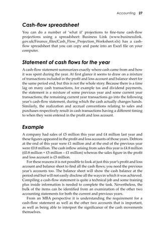 Accounting 27
Cash-ﬂow spreadsheet
You can do a number of ‘what if’ projections to ﬁne-tune cash-ﬂow
projections using a spreadsheet: Business Link (www.businesslink.
gov.uk/Finance_ﬁles/Cash_Flow_Projection_Worksheet.xls) has a cash-
ﬂow spreadsheet that you can copy and paste into an Excel ﬁle on your
computer.
Statement of cash ﬂows for the year
A cash-ﬂow statement summarizes exactly where cash came from and how
it was spent during the year. At ﬁrst glance it seems to draw on a mixture
of transactions included in the proﬁt and loss account and balance sheet for
the same period end, but this is not the whole story. Because there is a time
lag on many cash transactions, for example tax and dividend payments,
the statement is a mixture of some previous year and some current year
transactions; the remaining current year transactions go into the following
year’s cash-ﬂow statement, during which the cash actually changes hands.
Similarly, the realization and accrual conventions relating to sales and
purchases respectively result in cash transactions having a diﬀerent timing
to when they were entered in the proﬁt and loss account.
Example
A company had sales of £5 million this year and £4 million last year and
these ﬁgures appeared in the proﬁt and loss accounts of those years. Debtors
at the end of this year were £1 million and at the end of the previous year
were £0.8 million. The cash inﬂow arising from sales this year is £4.8 million
(£0.8 million + £5 million – £1 million) whereas the sales ﬁgure in the proﬁt
and loss account is £5 million.
For these reasons it is not possible to look at just this year’s proﬁt and loss
account and balance sheet to ﬁnd all the cash ﬂows; you need the previous
year’s accounts too. The balance sheet will show the cash balance at the
period end but will not easily disclose all the ways in which it was achieved.
Compiling a cash-ﬂow statement is quite a technical job and some training
plus inside information is needed to complete the task. Nevertheless, the
bulk of the items can be identiﬁed from an examination of the other two
accounting statements for both the current and previous years.
From an MBA perspective it is understanding the requirement for a
cash-ﬂow statement as well as the other two accounts that is important,
as well as being able to interpret the signiﬁcance of the cash movements
themselves.
 