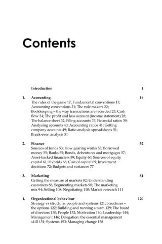 Contents
Introduction 1
1. Accounting 16
The rules of the game 17; Fundamental conventions 17;
Accounting conventions 21; The rule makers 22;
Bookkeeping – the way transactions are recorded 23; Cash
ﬂow 24; The proﬁt and loss account (income statement) 28;
The balance sheet 32; Filing accounts 37; Financial ratios 39;
Analysing accounts 40; Accounting ratios 41; Ge�ing
company accounts 49; Ratio analysis spreadsheets 51;
Break-even analysis 51
2. Finance 52
Sources of funds 53; How gearing works 53; Borrowed
money 55; Banks 55; Bonds, debentures and mortgages 57;
Asset-backed ﬁnanciers 59; Equity 60; Sources of equity
capital 61; Hybrids 68; Cost of capital 69; Investment
decisions 72; Budgets and variances 77
3. Marketing 81
Ge�ing the measure of markets 82; Understanding
customers 86; Segmenting markets 90; The marketing
mix 94; Selling 108; Negotiating 110; Market research 111
4. Organizational behaviour 120
Strategy vs structure, people and systems 121; Structures –
the options 122; Building and running a team 129; The board
of directors 130; People 132; Motivation 140; Leadership 144;
Management 146; Delegation: the essential management
skill 151; Systems 153; Managing change 158
 