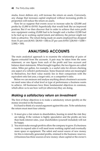 40 The Thirty-Day MBA
stocks, fewer debtors etc), will increase the return on assets. Conversely,
any change that increases capital employed without increasing proﬁts in
proportion will reduce the return on assets.
Now let us suppose that events occur to increase sales by £25,000 and
proﬁts by £1,000 to £8.910. Superﬁcially that would look like an improved
position. But if we then discover that in order to achieve that extra proﬁt
new equipment costing £5,000 had to be bought and a further £2,500 had
to be tied up in working capital (stock and debtors), the picture might not
look so a�ractive. The return being made on assets employed has dropped
from 31 per cent (8,910 / 28,910 × 100) to 27 per cent (9,910 / [28,910 + 5,000 +
2,500] × 100).
ANALYSING ACCOUNTS
The main analytical approach is to examine the relationship of pairs of
ﬁgures extracted from the accounts. A pair may be taken from the same
statement, or one ﬁgure from each of the proﬁt and loss account and
balance sheet statements. When brought together, the two ﬁgures are called
ratios. Miles per gallon, for example, is a useful ratio for drivers checking
one aspect of a vehicle’s performance. Some ﬁnancial ratios are meaningful
in themselves, but their value mainly lies in their comparison with the
equivalent ratio last year, a target ratio, or a competitor’s ratio.
Before we can measure and analyse anything about a business’s accounts
we need some idea of what level or type of performance a business wants
to achieve. All businesses have three fundamental objectives in common,
which allow us to see how well (or otherwise) they are doing.
Making a satisfactory return on investment
The ﬁrst of these objectives is to make a satisfactory return (proﬁt) on the
money invested in the business.
It is hard to think of a sound argument against this aim. To be satisfactory
the return must meet four criteria:
1. It must give a fair return to shareholders, bearing in mind the risk they
are taking. If the venture is highly speculative and the proﬁts are less
than bank interest rates, your shareholders (yourself included) will not
be happy.
2. You must make enough proﬁt to allow the company to grow. If a business
wants to expand sales it will need more working capital and eventually
more space or equipment. The safest and surest source of new money
for this is internally generated proﬁts, retained in the business: reserves.
(A business has three sources of new money: share capital or the owner’s
 