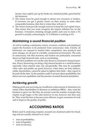 Accounting 41
money; loan capital, put up by banks etc; retained proﬁts, generated by
the business).
3. The return must be good enough to a�ract new investors or lenders.
If investors can get a greater return on their money in some other
comparable business, then that is where they will put it.
4. The return must provide enough reserves to keep the real capital intact.
This means that you must recognize the impact inﬂation has on the
business. A business retaining enough proﬁts each year to meet a 3%
growth is actually contracting by 1% if inﬂation is running at 4%.
Maintaining a sound ﬁnancial position
As well as making a satisfactory return, investors, creditors and employees
expect the business to be protected from unnecessary risks. Clearly, all
businesses are exposed to market risks: competitors, new products and
price changes are all part of a healthy commercial environment. The sorts
of unnecessary risk that investors and lenders are particularly concerned
about are high ﬁnancial risks, such as overtrading.
Cash-ﬂow problems are not the only threat to a business’s ﬁnancial posi-
tion. Heavy borrowing can bring a big interest burden to a small business,
especially when interest rates rise unexpectedly. This may be acceptable
when sales and proﬁts are good; however, when times are bad, bankers,
unlike shareholders, cannot be asked to tighten their belts – they expect to
be paid all the time. So the position audit is not just about proﬁtability, but
about survival capabilities and the practice of sound ﬁnancial disciplines.
Achieving growth
Making proﬁt and surviving are insuﬃcient achievements in themselves to
satisfy either shareholders or directors or ambitious MBAs – they want the
business to grow too. But they do not just want the number of people they
employ to get larger, or the sales turnover to rise, however nice they may
be. They want the ﬁrm to become more eﬃcient, to gain economies of scale
and to improve the quality of proﬁts.
ACCOUNTING RATIOS
Ratios used in analysing company accounts are clustered under ﬁve head-
ings and are usually referred to as ‘tests’:
 tests of proﬁtability;
 tests of liquidity;
 tests of solvency;
 